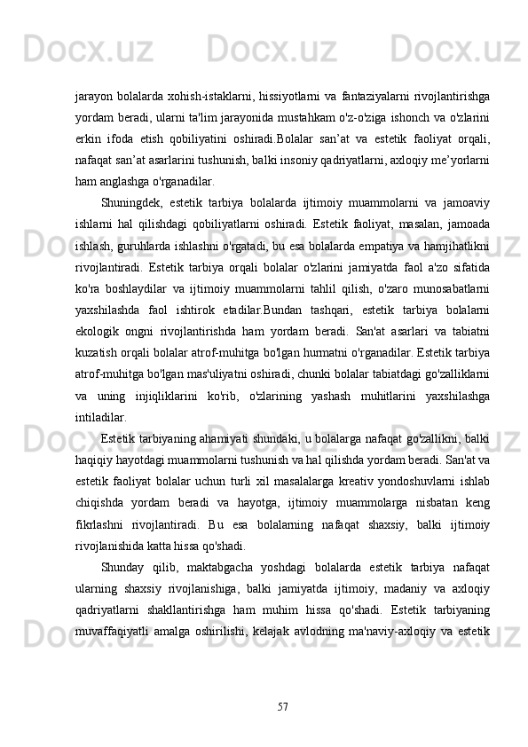 jarayon   bolalarda   xohish-istaklarni,   hissiyotlarni   va   fantaziyalarni   rivojlantirishga
yordam  beradi, ularni ta'lim jarayonida mustahkam  o'z-o'ziga ishonch va o'zlarini
erkin   ifoda   etish   qobiliyatini   oshiradi.Bolalar   san’at   va   estetik   faoliyat   orqali,
nafaqat san’at asarlarini tushunish, balki insoniy qadriyatlarni, axloqiy me’yorlarni
ham anglashga o'rganadilar.
Shuningdek,   estetik   tarbiya   bolalarda   ijtimoiy   muammolarni   va   jamoaviy
ishlarni   hal   qilishdagi   qobiliyatlarni   oshiradi.   Estetik   faoliyat,   masalan,   jamoada
ishlash, guruhlarda ishlashni o'rgatadi, bu esa bolalarda empatiya va hamjihatlikni
rivojlantiradi.   Estetik   tarbiya   orqali   bolalar   o'zlarini   jamiyatda   faol   a'zo   sifatida
ko'ra   boshlaydilar   va   ijtimoiy   muammolarni   tahlil   qilish,   o'zaro   munosabatlarni
yaxshilashda   faol   ishtirok   etadilar.Bundan   tashqari,   estetik   tarbiya   bolalarni
ekologik   ongni   rivojlantirishda   ham   yordam   beradi.   San'at   asarlari   va   tabiatni
kuzatish orqali bolalar atrof-muhitga bo'lgan hurmatni o'rganadilar. Estetik tarbiya
atrof-muhitga bo'lgan mas'uliyatni oshiradi, chunki bolalar tabiatdagi go'zalliklarni
va   uning   injiqliklarini   ko'rib,   o'zlarining   yashash   muhitlarini   yaxshilashga
intiladilar.
Estetik tarbiyaning ahamiyati shundaki, u bolalarga nafaqat go'zallikni, balki
haqiqiy hayotdagi muammolarni tushunish va hal qilishda yordam beradi. San'at va
estetik   faoliyat   bolalar   uchun   turli   xil   masalalarga   kreativ   yondoshuvlarni   ishlab
chiqishda   yordam   beradi   va   hayotga,   ijtimoiy   muammolarga   nisbatan   keng
fikrlashni   rivojlantiradi.   Bu   esa   bolalarning   nafaqat   shaxsiy,   balki   ijtimoiy
rivojlanishida katta hissa qo'shadi.
Shunday   qilib,   maktabgacha   yoshdagi   bolalarda   estetik   tarbiya   nafaqat
ularning   shaxsiy   rivojlanishiga,   balki   jamiyatda   ijtimoiy,   madaniy   va   axloqiy
qadriyatlarni   shakllantirishga   ham   muhim   hissa   qo'shadi.   Estetik   tarbiyaning
muvaffaqiyatli   amalga   oshirilishi,   kelajak   avlodning   ma'naviy-axloqiy   va   estetik
57