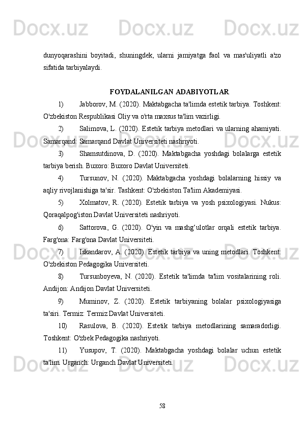 dunyoqarashini   boyitadi,   shuningdek,   ularni   jamiyatga   faol   va   mas'uliyatli   a'zo
sifatida tarbiyalaydi.
FOYDALANILGAN ADABIYOTLAR
1) Jabborov, M. (2020). Maktabgacha ta'limda estetik tarbiya. Toshkent:
O'zbekiston Respublikasi Oliy va o'rta maxsus ta'lim vazirligi.
2) Salimova, L. (2020). Estetik tarbiya metodlari va ularning ahamiyati.
Samarqand: Samarqand Davlat Universiteti nashriyoti.
3) Shamsutdinova,   D.   (2020).   Maktabgacha   yoshdagi   bolalarga   estetik
tarbiya berish. Buxoro: Buxoro Davlat Universiteti.
4) Tursunov,   N.   (2020).   Maktabgacha   yoshdagi   bolalarning   hissiy   va
aqliy rivojlanishiga ta'sir. Tashkent: O'zbekiston Ta'lim Akadеmiyasi.
5) Xolmatov,   R.   (2020).   Estetik   tarbiya   va   yosh   psixologiyasi.   Nukus:
Qoraqalpog'iston Davlat Universiteti nashriyoti.
6) Sattorova,   G.   (2020).   O'yin   va   mashg‘ulotlar   orqali   estetik   tarbiya.
Farg'ona: Farg'ona Davlat Universiteti.
7) Iskandarov,   A.   (2020).   Estetik   tarbiya   va   uning   metodlari.   Toshkent:
O'zbekiston Pedagogika Universiteti.
8) Tursunboyeva,   N.   (2020).   Estetik   ta'limda   ta'lim   vositalarining   roli.
Andijon: Andijon Davlat Universiteti.
9) Muminov,   Z.   (2020).   Estetik   tarbiyaning   bolalar   psixologiyasiga
ta'siri. Termiz: Termiz Davlat Universiteti.
10) Rasulova,   B.   (2020).   Estetik   tarbiya   metodlarining   samaradorligi.
Toshkent: O'zbek Pedagogika nashriyoti.
11) Yusupov,   T.   (2020).   Maktabgacha   yoshdagi   bolalar   uchun   estetik
ta'lim. Urganch: Urganch Davlat Universiteti.
58