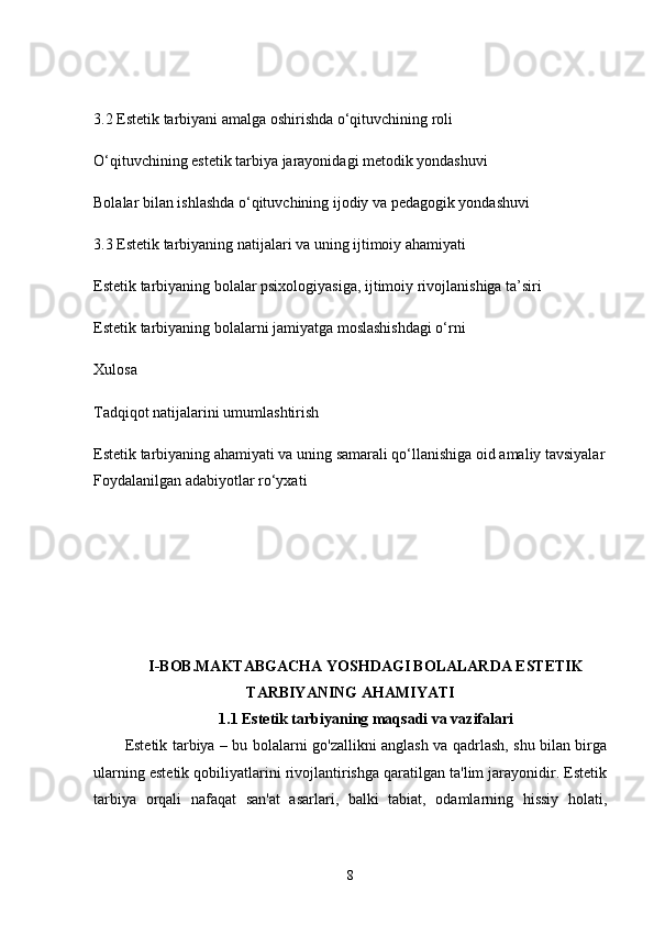 3.2 Estetik tarbiyani amalga oshirishda o‘qituvchining roli
O‘qituvchining estetik tarbiya jarayonidagi metodik yondashuvi
Bolalar bilan ishlashda o‘qituvchining ijodiy va pedagogik yondashuvi
3.3 Estetik tarbiyaning natijalari va uning ijtimoiy ahamiyati
Estetik tarbiyaning bolalar psixologiyasiga, ijtimoiy rivojlanishiga ta’siri
Estetik tarbiyaning bolalarni jamiyatga moslashishdagi o‘rni
Xulosa
Tadqiqot natijalarini umumlashtirish
Estetik tarbiyaning ahamiyati va uning samarali qo‘llanishiga oid amaliy tavsiyalar
Foydalanilgan adabiyotlar ro‘yxati
I-BOB.MAKTABGACHA YOSHDAGI BOLALARDA ESTETIK
TARBIYANING AHAMIYATI
1.1 Estetik tarbiyaning maqsadi va vazifalari
Estetik tarbiya – bu bolalarni go'zallikni anglash va qadrlash, shu bilan birga
ularning estetik qobiliyatlarini rivojlantirishga qaratilgan ta'lim jarayonidir. Estetik
tarbiya   orqali   nafaqat   san'at   asarlari,   balki   tabiat,   odamlarning   hissiy   holati,
8