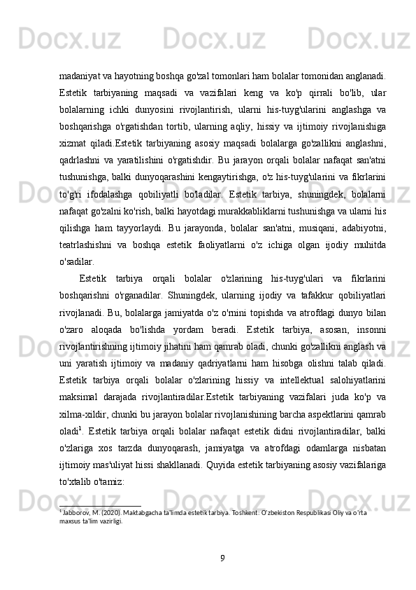 madaniyat va hayotning boshqa go'zal tomonlari ham bolalar tomonidan anglanadi.
Estetik   tarbiyaning   maqsadi   va   vazifalari   keng   va   ko'p   qirrali   bo'lib,   ular
bolalarning   ichki   dunyosini   rivojlantirish,   ularni   his-tuyg'ularini   anglashga   va
boshqarishga   o'rgatishdan   tortib,   ularning   aqliy,   hissiy   va   ijtimoiy   rivojlanishiga
xizmat   qiladi.Estetik   tarbiyaning   asosiy   maqsadi   bolalarga   go'zallikni   anglashni,
qadrlashni   va   yaratilishini   o'rgatishdir.   Bu   jarayon   orqali   bolalar   nafaqat   san'atni
tushunishga, balki dunyoqarashini kengaytirishga, o'z his-tuyg'ularini va fikrlarini
to'g'ri   ifodalashga   qobiliyatli   bo'ladilar.   Estetik   tarbiya,   shuningdek,   bolalarni
nafaqat go'zalni ko'rish, balki hayotdagi murakkabliklarni tushunishga va ularni his
qilishga   ham   tayyorlaydi.   Bu   jarayonda,   bolalar   san'atni,   musiqani,   adabiyotni,
teatrlashishni   va   boshqa   estetik   faoliyatlarni   o'z   ichiga   olgan   ijodiy   muhitda
o'sadilar.
Estetik   tarbiya   orqali   bolalar   o'zlarining   his-tuyg'ulari   va   fikrlarini
boshqarishni   o'rganadilar.   Shuningdek,   ularning   ijodiy   va   tafakkur   qobiliyatlari
rivojlanadi.   Bu,   bolalarga  jamiyatda   o'z   o'rnini   topishda   va   atrofdagi   dunyo   bilan
o'zaro   aloqada   bo'lishda   yordam   beradi.   Estetik   tarbiya,   asosan,   insonni
rivojlantirishning ijtimoiy jihatini ham qamrab oladi, chunki go'zallikni anglash va
uni   yaratish   ijtimoiy   va   madaniy   qadriyatlarni   ham   hisobga   olishni   talab   qiladi.
Estetik   tarbiya   orqali   bolalar   o'zlarining   hissiy   va   intellektual   salohiyatlarini
maksimal   darajada   rivojlantiradilar.Estetik   tarbiyaning   vazifalari   juda   ko'p   va
xilma-xildir, chunki bu jarayon bolalar rivojlanishining barcha aspektlarini qamrab
oladi 1
.   Estetik   tarbiya   orqali   bolalar   nafaqat   estetik   didni   rivojlantiradilar,   balki
o'zlariga   xos   tarzda   dunyoqarash,   jamiyatga   va   atrofdagi   odamlarga   nisbatan
ijtimoiy mas'uliyat hissi shakllanadi. Quyida estetik tarbiyaning asosiy vazifalariga
to'xtalib o'tamiz:
1
 Jabborov, M. (2020). Maktabgacha ta'limda estetik tarbiya. Toshkent: O'zbekiston Respublikasi Oliy va o'rta 
maxsus ta'lim vazirligi.
9