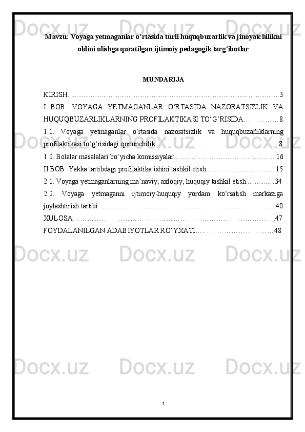 Mavzu: Voyaga yetmaganlar o‘rtasida turli huquqbuzarlik va jinoyatchilikni
oldini olishga qaratilgan ijtimoiy pedagogik targ‘ibotlar
MUNDARIJA
KIRISH......................................................................................................................3
I   BOB .   VOYAGA   YETMAGANLAR   O ‘ RTASIDA   NAZORATSIZLIK   VA
HUQUQBUZARLIKLARNING   PROFILAKTIKASI   TO ‘ G ‘ RISIDA……………8
1.1.   Voyaga   yetmaganlar   o ‘ rtasida   nazoratsizlik   va   huquqbuzarliklarning
profilaktikasi   to ‘ g ‘ risidagi   qonunchilik…………………………………………….8
1.2. Bolalar masalalari bo‘yicha komissiyalar.........................................................16
II   BOB .   Yakka   tartibdagi   profilaktika   ishini   tashkil   etish.......................................15
2.1.  Voyaga   yetmaganlarning   ma ’ naviy ,  axloqiy ,  huquqiy   tashkil   etish................34
2.2.   Voyaga   yetmaganni   ijtimoiy-huquqiy   yordam   ko‘rsatish   markaziga
joylashtirish tartibi………………………………………………………………...40
XULOSA………………………………………………………………………….47
FOYDALANILGAN ADABIYOTLAR RO‘YXATI……………………………48
1 