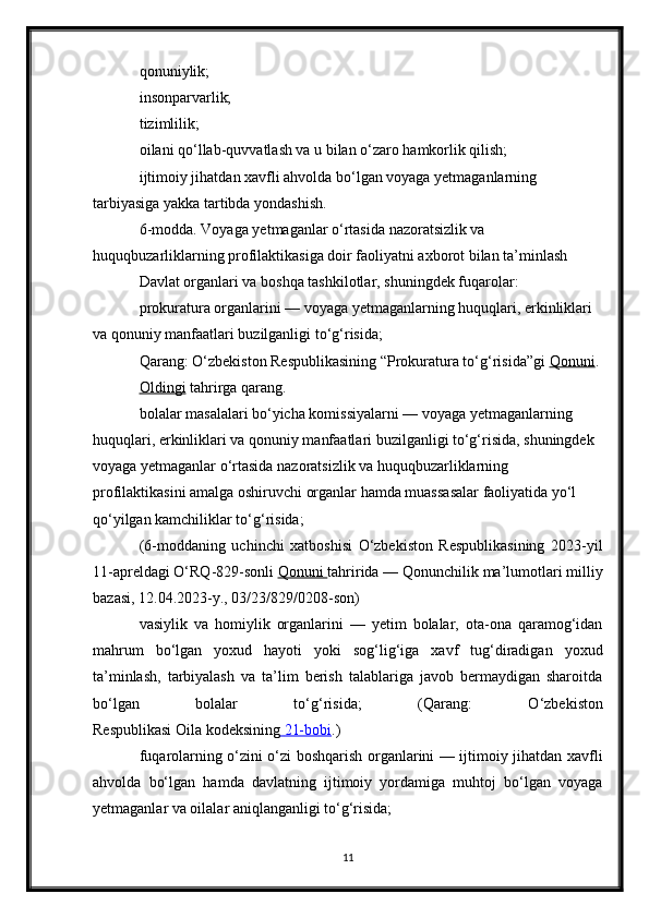 qonuniylik;
insonparvarlik;
tizimlilik;
oilani qo‘llab-quvvatlash va u bilan o‘zaro hamkorlik qilish;
ijtimoiy jihatdan xavfli ahvolda bo‘lgan voyaga yetmaganlarning 
tarbiyasiga yakka tartibda yondashish.
6-modda. Voyaga yetmaganlar o‘rtasida nazoratsizlik va 
huquqbuzarliklarning profilaktikasiga doir faoliyatni axborot bilan ta’minlash
Davlat organlari va boshqa tashkilotlar, shuningdek fuqarolar:
prokuratura organlarini — voyaga yetmaganlarning huquqlari, erkinliklari 
va qonuniy manfaatlari buzilganligi to‘g‘risida;
Qarang: O‘zbekiston Respublikasining “Prokuratura to‘g‘risida”gi   Qonuni .
Oldingi   tahrirga   qarang.
bolalar masalalari bo‘yicha komissiyalarni — voyaga yetmaganlarning 
huquqlari, erkinliklari va qonuniy manfaatlari buzilganligi to‘g‘risida, shuningdek 
voyaga yetmaganlar o‘rtasida nazoratsizlik va huquqbuzarliklarning 
profilaktikasini amalga oshiruvchi organlar hamda muassasalar faoliyatida yo‘l 
qo‘yilgan kamchiliklar to‘g‘risida;
(6-moddaning   uchinchi   xatboshisi   O‘zbekiston   Respublikasining   2023-yil
11-apreldagi O‘RQ-829-sonli   Qonuni        tahririda — Qonunchilik ma’lumotlari milliy
bazasi, 12.04.2023-y., 03/23/829/0208-son)
vasiylik   va   homiylik   organlarini   —   yetim   bolalar,   ota-ona   qaramog‘idan
mahrum   bo‘lgan   yoxud   hayoti   yoki   sog‘lig‘iga   xavf   tug‘diradigan   yoxud
ta’minlash,   tarbiyalash   va   ta’lim   berish   talablariga   javob   bermaydigan   sharoitda
bo‘lgan   bolalar   to‘g‘risida;   ( Qarang:   O‘zbekiston
Respublikasi   Oila   kodeksining     21-bobi    .)
fuqarolarning o‘zini o‘zi boshqarish organlarini — ijtimoiy jihatdan xavfli
ahvolda   bo‘lgan   hamda   davlatning   ijtimoiy   yordamiga   muhtoj   bo‘lgan   voyaga
yetmaganlar va oilalar aniqlanganligi to‘g‘risida;
11 