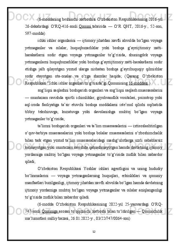 (6-moddaning beshinchi xatboshisi O‘zbekiston Respublikasining 2016-yil
26-dekabrdagi   O‘RQ-416-sonli   Qonuni        tahririda   —   O‘R   QHT,   2016-y.,   52-son,
597-modda)
ichki ishlar organlarini — ijtimoiy jihatdan xavfli ahvolda bo‘lgan voyaga
yetmaganlar   va   oilalar,   huquqbuzarliklar   yoki   boshqa   g‘ayriijtimoiy   xatti-
harakatlarni   sodir   etgan   voyaga   yetmaganlar   to‘g‘risida,   shuningdek   voyaga
yetmaganlarni huquqbuzarliklar yoki boshqa g‘ayriijtimoiy xatti-harakatlarni sodir
etishga   jalb   qilayotgan   yoxud   ularga   nisbatan   boshqa   g‘ayrihuquqiy   qilmishlar
sodir   etayotgan   ota-onalar   va   o‘zga   shaxslar   haqida;   ( Qarang:   O‘zbekiston
Respublikasi “Ichki ishlar organlari to‘g‘risida”gi Qonunining   16-moddasi .)
sog‘liqni saqlashni boshqarish organlari va sog‘liqni saqlash muassasalarini
—   muntazam   ravishda   spirtli   ichimliklar,   giyohvandlik   vositalari,   psixotrop   yoki
aql-iroda   faoliyatiga   ta’sir   etuvchi   boshqa   moddalarni   iste’mol   qilishi   oqibatida
tibbiy   tekshiruvga,   kuzatuvga   yoki   davolanishga   muhtoj   bo‘lgan   voyaga
yetmaganlar to‘g‘risida;
ta’limni boshqarish organlari va ta’lim muassasalarini — ixtisoslashtirilgan
o‘quv-tarbiya  muassasalarini  yoki  boshqa   bolalar  muassasalarini   o‘zboshimchalik
bilan   tark   etgan   yoxud   ta’lim   muassasalaridagi   mashg‘ulotlarga   uzrli   sabablarsiz
kelmayotgan yoki muntazam ravishda qatnashmayotgan hamda davlatning ijtimoiy
yordamiga   muhtoj   bo‘lgan   voyaga   yetmaganlar   to‘g‘risida   zudlik   bilan   xabardor
qiladi;
O‘zbekiston   Respublikasi   Yoshlar   ishlari   agentligini   va   uning   hududiy
bo‘linmalarini   —   voyaga   yetmaganlarning   huquqlari,   erkinliklari   va   qonuniy
manfaatlari buzilganligi, ijtimoiy jihatdan xavfli ahvolda bo‘lgan hamda davlatning
ijtimoiy   yordamiga   muhtoj   bo‘lgan   voyaga   yetmaganlar   va   oilalar   aniqlanganligi
to‘g‘risida zudlik bilan xabardor qiladi.
(6-modda   O‘zbekiston   Respublikasining   2022-yil   25-yanvardagi   O‘RQ-
747-sonli   Qonuniga        asosan to‘qqizinchi xatboshi bilan to‘ldirilgan — Qonunchilik
ma’lumotlari milliy bazasi, 26.01.2022-y., 03/22/747/0064-son)
12 