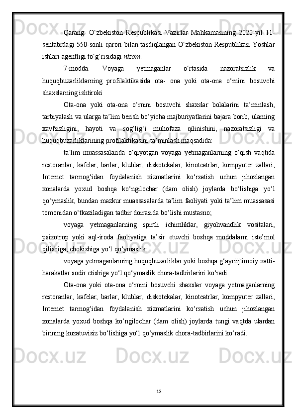 Qarang:   O‘zbekiston   Respublikasi   Vazirlar   Mahkamasining   2020-yil   11-
sentabrdagi 550-sonli qarori bilan tasdiqlangan O‘zbekiston Respublikasi  Yoshlar
ishlari agentligi to‘g‘risidagi   nizom .
7-modda.   Voyaga   yetmaganlar   o‘rtasida   nazoratsizlik   va
huquqbuzarliklarning   profilaktikasida   ota-   ona   yoki   ota-ona   o‘rnini   bosuvchi
shaxslarning ishtiroki
Ota-ona   yoki   ota-ona   o‘rnini   bosuvchi   shaxslar   bolalarini   ta’minlash,
tarbiyalash va ularga ta’lim berish bo‘yicha majburiyatlarini bajara borib, ularning
xavfsizligini,   hayoti   va   sog‘lig‘i   muhofaza   qilinishini,   nazoratsizligi   va
huquqbuzarliklarining profilaktikasini ta’minlash maqsadida:
ta’lim   muassasalarida   o‘qiyotgan   voyaga   yetmaganlarning   o‘qish   vaqtida
restoranlar,   kafelar,   barlar,   klublar,   diskotekalar,   kinoteatrlar,   kompyuter   zallari,
Internet   tarmog‘idan   foydalanish   xizmatlarini   ko‘rsatish   uchun   jihozlangan
xonalarda   yoxud   boshqa   ko‘ngilochar   (dam   olish)   joylarda   bo‘lishiga   yo‘l
qo‘ymaslik, bundan mazkur muassasalarda ta’lim faoliyati yoki ta’lim muassasasi
tomonidan o‘tkaziladigan tadbir doirasida bo‘lishi mustasno;
voyaga   yetmaganlarning   spirtli   ichimliklar,   giyohvandlik   vositalari,
psixotrop   yoki   aql-iroda   faoliyatiga   ta’sir   etuvchi   boshqa   moddalarni   iste’mol
qilishiga, chekishiga yo‘l qo‘ymaslik;
voyaga yetmaganlarning huquqbuzarliklar yoki boshqa g‘ayriijtimoiy xatti-
harakatlar sodir etishiga yo‘l qo‘ymaslik chora-tadbirlarini ko‘radi.
Ota-ona   yoki   ota-ona   o‘rnini   bosuvchi   shaxslar   voyaga   yetmaganlarning
restoranlar,   kafelar,   barlar,   klublar,   diskotekalar,   kinoteatrlar,   kompyuter   zallari,
Internet   tarmog‘idan   foydalanish   xizmatlarini   ko‘rsatish   uchun   jihozlangan
xonalarda   yoxud   boshqa   ko‘ngilochar   (dam   olish)   joylarda   tungi   vaqtda   ulardan
birining kuzatuvisiz bo‘lishiga yo‘l qo‘ymaslik chora-tadbirlarini ko‘radi.
13 