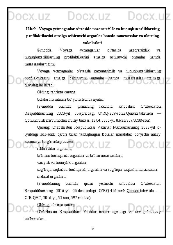 II-bob. Voyaga yetmaganlar o‘rtasida nazoratsizlik va huquqbuzarliklarning
profilaktikasini amalga oshiruvchi organlar hamda muassasalar va ularning
vakolatlari
8-modda.   Voyaga   yetmaganlar   o‘rtasida   nazoratsizlik   va
huquqbuzarliklarning   profilaktikasini   amalga   oshiruvchi   organlar   hamda
muassasalar tizimi
Voyaga   yetmaganlar   o‘rtasida   nazoratsizlik   va   huquqbuzarliklarning
profilaktikasini   amalga   oshiruvchi   organlar   hamda   muassasalar   tizimiga
quyidagilar kiradi:
Oldingi   tahrirga   qarang.
bolalar masalalari bo‘yicha komissiyalar;
(8-modda   birinchi   qismining   ikkinchi   xatboshisi   O‘zbekiston
Respublikasining   2023-yil   11-apreldagi   O‘RQ-829-sonli   Qonuni        tahririda   —
Qonunchilik ma’lumotlari milliy bazasi, 12.04.2023-y., 03/23/829/0208-son)
Qarang:   O‘zbekiston   Respublikasi   Vazirlar   Mahkamasining   2022-yil   6-
iyuldagi   363-sonli   qarori   bilan   tasdiqlangan   Bolalar   masalalari   bo‘yicha   milliy
komissiya to‘g‘risidagi   nizom .
ichki ishlar organlari;
ta’limni boshqarish organlari va ta’lim muassasalari;
vasiylik va homiylik organlari;
sog‘liqni saqlashni boshqarish organlari va sog‘liqni saqlash muassasalari;
mehnat organlari;
(8-moddaning   birinchi   qismi   yettinchi   xatboshisi   O‘zbekiston
Respublikasining   2016-yil   26-dekabrdagi   O‘RQ-416-sonli   Qonuni        tahririda   —
O‘R QHT, 2016-y., 52-son, 597-modda)
Oldingi   tahrirga   qarang.
O‘zbekiston   Respublikasi   Yoshlar   ishlari   agentligi   va   uning   hududiy
bo‘linmalari.
14 