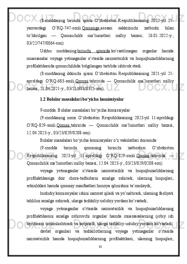 (8-moddaning   birinchi   qismi   O‘zbekiston   Respublikasining   2022-yil   25-
yanvardagi   O‘RQ-747-sonli   Qonuniga        asosan   sakkizinchi   xatboshi   bilan
to‘ldirilgan   —   Qonunchilik   ma’lumotlari   milliy   bazasi,   26.01.2022-y.,
03/22/747/0064-son)
Ushbu   moddaning   birinchi   qismida   ko‘rsatilmagan   organlar   hamda
muassasalar   voyaga   yetmaganlar   o‘rtasida   nazoratsizlik   va   huquqbuzarliklarning
profilaktikasida qonunchilikda belgilangan tartibda ishtirok etadi.
(8-moddaning   ikkinchi   qismi   O‘zbekiston   Respublikasining   2021-yil   21-
apreldagi   O‘RQ-683-sonli   Qonuni   tahririda   —   Qonunchilik   ma’lumotlari   milliy
bazasi, 21.04.2021-y., 03/21/683/0375-son)
1.2   Bolalar masalalari bo‘yicha komissiyalar
9-modda. Bolalar masalalari bo‘yicha komissiyalar
(9-moddaning   nomi   O‘zbekiston   Respublikasining   2023-yil   11-apreldagi
O‘RQ-829-sonli   Qonuni        tahririda   —   Qonunchilik   ma’lumotlari   milliy   bazasi,
12.04.2023-y., 03/23/829/0208-son)
Bolalar masalalari bo‘yicha komissiyalar o‘z vakolatlari doirasida:
(9-modda   birinchi   qismining   birinchi   xatboshisi   O‘zbekiston
Respublikasining   2023-yil   11-apreldagi   O‘RQ-829-sonli   Qonuni        tahririda   —
Qonunchilik ma’lumotlari milliy bazasi, 12.04.2023-y., 03/23/829/0208-son)
voyaga   yetmaganlar   o‘rtasida   nazoratsizlik   va   huquqbuzarliklarning
profilaktikasiga   doir   chora-tadbirlarni   amalga   oshiradi,   ularning   huquqlari,
erkinliklari hamda qonuniy manfaatlari himoya qilinishini ta’minlaydi;
hududiy komissiyalar ishini nazorat qiladi va yo‘naltiradi, ularning faoliyati
tahlilini amalga oshiradi, ularga tashkiliy-uslubiy yordam ko‘rsatadi;
voyaga   yetmaganlar   o‘rtasida   nazoratsizlik   va   huquqbuzarliklarning
profilaktikasini   amalga   oshiruvchi   organlar   hamda   muassasalarning   ijobiy   ish
tajribasini umumlashtiradi va tarqatadi, ularga tashkiliy-uslubiy yordam ko‘rsatadi;
davlat   organlari   va   tashkilotlarning   voyaga   yetmaganlar   o‘rtasida
nazoratsizlik   hamda   huquqbuzarliklarning   profilaktikasi,   ularning   huquqlari,
15 