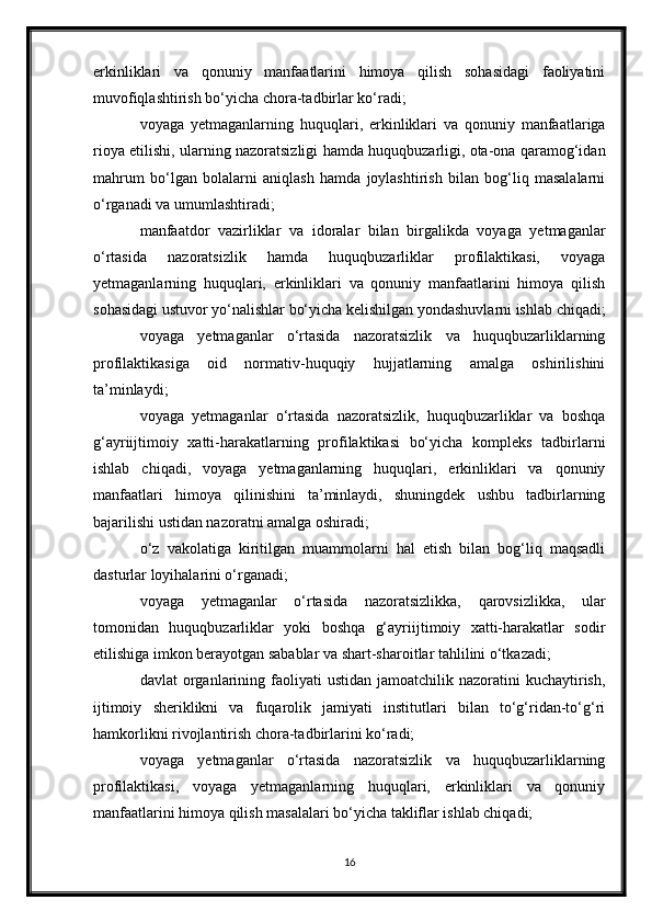 erkinliklari   va   qonuniy   manfaatlarini   himoya   qilish   sohasidagi   faoliyatini
muvofiqlashtirish bo‘yicha chora-tadbirlar ko‘radi;
voyaga   yetmaganlarning   huquqlari,   erkinliklari   va   qonuniy   manfaatlariga
rioya etilishi, ularning nazoratsizligi hamda huquqbuzarligi, ota-ona qaramog‘idan
mahrum   bo‘lgan   bolalarni   aniqlash   hamda   joylashtirish   bilan   bog‘liq   masalalarni
o‘rganadi va umumlashtiradi;
manfaatdor   vazirliklar   va   idoralar   bilan   birgalikda   voyaga   yetmaganlar
o‘rtasida   nazoratsizlik   hamda   huquqbuzarliklar   profilaktikasi,   voyaga
yetmaganlarning   huquqlari,   erkinliklari   va   qonuniy   manfaatlarini   himoya   qilish
sohasidagi ustuvor yo‘nalishlar bo‘yicha kelishilgan yondashuvlarni ishlab chiqadi;
voyaga   yetmaganlar   o‘rtasida   nazoratsizlik   va   huquqbuzarliklarning
profilaktikasiga   oid   normativ-huquqiy   hujjatlarning   amalga   oshirilishini
ta’minlaydi;
voyaga   yetmaganlar   o‘rtasida   nazoratsizlik,   huquqbuzarliklar   va   boshqa
g‘ayriijtimoiy   xatti-harakatlarning   profilaktikasi   bo‘yicha   kompleks   tadbirlarni
ishlab   chiqadi,   voyaga   yetmaganlarning   huquqlari,   erkinliklari   va   qonuniy
manfaatlari   himoya   qilinishini   ta’minlaydi,   shuningdek   ushbu   tadbirlarning
bajarilishi ustidan nazoratni amalga oshiradi;
o‘z   vakolatiga   kiritilgan   muammolarni   hal   etish   bilan   bog‘liq   maqsadli
dasturlar loyihalarini o‘rganadi;
voyaga   yetmaganlar   o‘rtasida   nazoratsizlikka,   qarovsizlikka,   ular
tomonidan   huquqbuzarliklar   yoki   boshqa   g‘ayriijtimoiy   xatti-harakatlar   sodir
etilishiga imkon berayotgan sabablar va shart-sharoitlar tahlilini o‘tkazadi;
davlat  organlarining faoliyati  ustidan  jamoatchilik  nazoratini  kuchaytirish,
ijtimoiy   sheriklikni   va   fuqarolik   jamiyati   institutlari   bilan   to‘g‘ridan-to‘g‘ri
hamkorlikni rivojlantirish chora-tadbirlarini ko‘radi;
voyaga   yetmaganlar   o‘rtasida   nazoratsizlik   va   huquqbuzarliklarning
profilaktikasi,   voyaga   yetmaganlarning   huquqlari,   erkinliklari   va   qonuniy
manfaatlarini himoya qilish masalalari bo‘yicha takliflar ishlab chiqadi;
16 