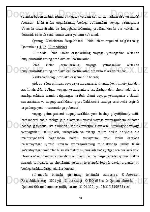 (bundan buyon matnda ijtimoiy-huquqiy yordam ko‘rsatish markazi deb yuritiladi)
iboratdir.   Ichki   ishlar   organlarining   boshqa   bo‘linmalari   voyaga   yetmaganlar
o‘rtasida   nazoratsizlik   va   huquqbuzarliklarning   profilaktikasida   o‘z   vakolatlari
doirasida ishtirok etadi hamda zarur yordam ko‘rsatadi.
Qarang:   O‘zbekiston   Respublikasi   “Ichki   ishlar   organlari   to‘g‘risida”gi
Qonunining   4 ,   16 ,   17-moddalari .
11-modda.   Ichki   ishlar   organlarining   voyaga   yetmaganlar   o‘rtasida
huquqbuzarliklarning profilaktikasi bo‘linmalari
Ichki   ishlar   organlarining   voyaga   yetmaganlar   o‘rtasida
huquqbuzarliklarning profilaktikasi bo‘linmalari o‘z vakolatlari doirasida:
Yakka tartibdagi profilaktika ishini olib boradi;
qidiruv e’lon qilingan voyaga yetmaganlarni, shuningdek ijtimoiy jihatdan
xavfli   ahvolda   bo‘lgan   voyaga   yetmaganlarni   aniqlashga   doir   chora-tadbirlarni
amalga   oshiradi   hamda   belgilangan   tartibda   ularni   voyaga   yetmaganlar   o‘rtasida
nazoratsizlik   va   huquqbuzarliklarning   profilaktikasini   amalga   oshiruvchi   tegishli
organlarga yoki muassasalarga yuboradi;
voyaga   yetmaganlarni   huquqbuzarliklar   yoki   boshqa   g‘ayriijtimoiy   xatti-
harakatlarni   sodir   etishga   jalb   qilayotgan   yoxud   voyaga   yetmaganlarga   nisbatan
boshqa   g‘ayrihuquqiy   qilmishlar   sodir   etayotgan   shaxslarni,   shuningdek   voyaga
yetmaganlarni   ta’minlash,   tarbiyalash   va   ularga   ta’lim   berish   bo‘yicha   o‘z
majburiyatlarini   bajarishdan   bo‘yin   tovlayotgan   yoki   lozim   darajada
bajarmayotgan   yoxud   voyaga   yetmaganlarning   xulq-atvoriga   salbiy   ta’sir
ko‘rsatayotgan yoki ular bilan shafqatsiz muomalada bo‘layotgan ota-onalarni yoki
ota-ona o‘rnini bosuvchi shaxslarni aniqlaydi hamda ularga nisbatan qonunchilikda
nazarda   tutilgan   ta’sir   choralarini   qo‘llash   to‘g‘risida   tegishli   davlat   organlari   va
boshqa tashkilotlarga takliflar kiritadi;
(11-modda   birinchi   qismining   to‘rtinchi   xatboshisi   O‘zbekiston
Respublikasining   2021-yil   21-apreldagi   O‘RQ-683-sonli   Qonuni   tahririda   —
Qonunchilik ma’lumotlari milliy bazasi, 21.04.2021-y., 03/21/683/0375-son)
18 