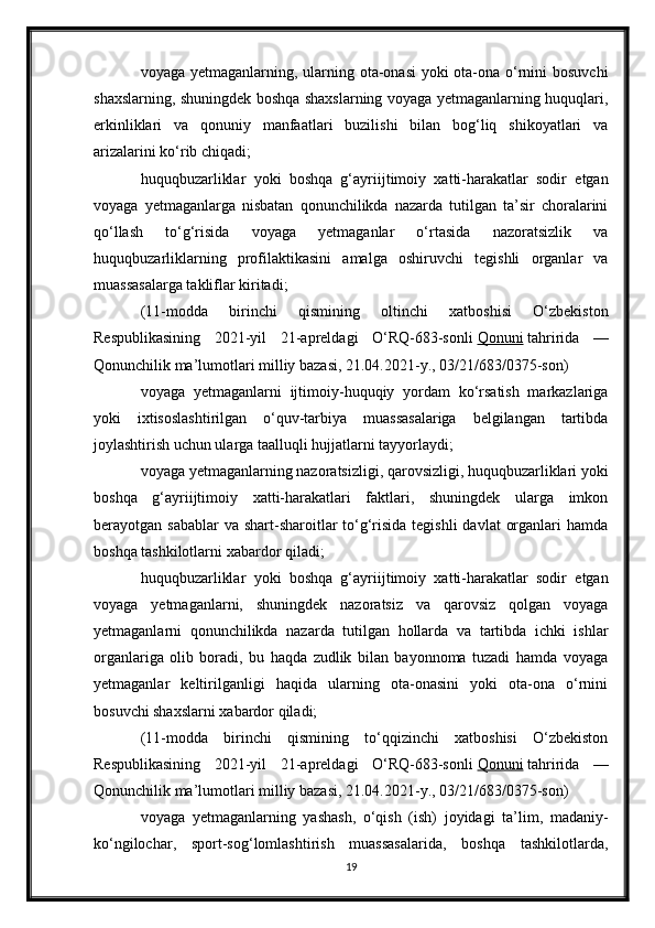 voyaga yetmaganlarning, ularning ota-onasi  yoki ota-ona o‘rnini bosuvchi
shaxslarning, shuningdek boshqa shaxslarning voyaga yetmaganlarning huquqlari,
erkinliklari   va   qonuniy   manfaatlari   buzilishi   bilan   bog‘liq   shikoyatlari   va
arizalarini ko‘rib chiqadi;
huquqbuzarliklar   yoki   boshqa   g‘ayriijtimoiy   xatti-harakatlar   sodir   etgan
voyaga   yetmaganlarga   nisbatan   qonunchilikda   nazarda   tutilgan   ta’sir   choralarini
qo‘llash   to‘g‘risida   voyaga   yetmaganlar   o‘rtasida   nazoratsizlik   va
huquqbuzarliklarning   profilaktikasini   amalga   oshiruvchi   tegishli   organlar   va
muassasalarga takliflar kiritadi;
(11-modda   birinchi   qismining   oltinchi   xatboshisi   O‘zbekiston
Respublikasining   2021-yil   21-apreldagi   O‘RQ-683-sonli   Qonuni   tahririda   —
Qonunchilik ma’lumotlari milliy bazasi, 21.04.2021-y., 03/21/683/0375-son)
voyaga   yetmaganlarni   ijtimoiy-huquqiy   yordam   ko‘rsatish   markazlariga
yoki   ixtisoslashtirilgan   o‘quv-tarbiya   muassasalariga   belgilangan   tartibda
joylashtirish uchun ularga taalluqli hujjatlarni tayyorlaydi;
voyaga yetmaganlarning nazoratsizligi, qarovsizligi, huquqbuzarliklari yoki
boshqa   g‘ayriijtimoiy   xatti-harakatlari   faktlari,   shuningdek   ularga   imkon
berayotgan sabablar  va shart-sharoitlar  to‘g‘risida tegishli  davlat  organlari  hamda
boshqa tashkilotlarni xabardor qiladi;
huquqbuzarliklar   yoki   boshqa   g‘ayriijtimoiy   xatti-harakatlar   sodir   etgan
voyaga   yetmaganlarni,   shuningdek   nazoratsiz   va   qarovsiz   qolgan   voyaga
yetmaganlarni   qonunchilikda   nazarda   tutilgan   hollarda   va   tartibda   ichki   ishlar
organlariga   olib   boradi,   bu   haqda   zudlik   bilan   bayonnoma   tuzadi   hamda   voyaga
yetmaganlar   keltirilganligi   haqida   ularning   ota-onasini   yoki   ota-ona   o‘rnini
bosuvchi shaxslarni xabardor qiladi;
(11-modda   birinchi   qismining   to‘qqizinchi   xatboshisi   O‘zbekiston
Respublikasining   2021-yil   21-apreldagi   O‘RQ-683-sonli   Qonuni   tahririda   —
Qonunchilik ma’lumotlari milliy bazasi, 21.04.2021-y., 03/21/683/0375-son)
voyaga   yetmaganlarning   yashash,   o‘qish   (ish)   joyidagi   ta’lim,   madaniy-
ko‘ngilochar,   sport-sog‘lomlashtirish   muassasalarida,   boshqa   tashkilotlarda,
19 