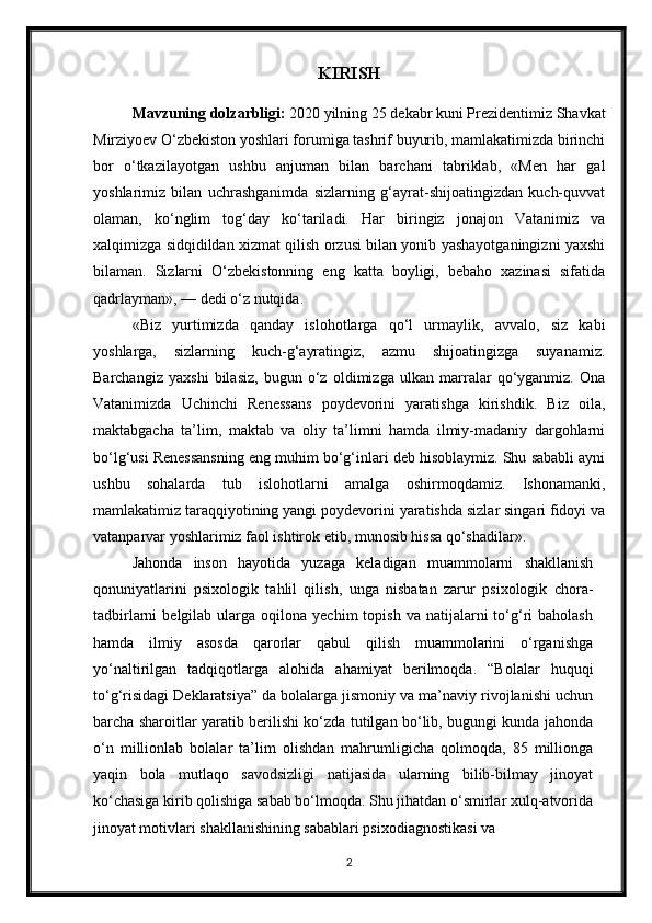 KIRISH
Mavzuning dolzarbligi:   2020 yilning 25 dekabr kuni Prezidentimiz Shavkat
Mirziyoev O‘zbekiston yoshlari forumiga tashrif buyurib, mamlakatimizda birinchi
bor   o‘tkazilayotgan   ushbu   anjuman   bilan   barchani   tabriklab,   «Men   har   gal
yoshlarimiz   bilan   uchrashganimda   sizlarning   g‘ayrat-shijoatingizdan   kuch-quvvat
olaman,   ko‘nglim   tog‘day   ko‘tariladi.   Har   biringiz   jonajon   Vatanimiz   va
xalqimizga sidqidildan xizmat qilish orzusi bilan yonib yashayotganingizni yaxshi
bilaman.   Sizlarni   O‘zbekistonning   eng   katta   boyligi,   bebaho   xazinasi   sifatida
qadrlayman», — dedi o‘z nutqida. 
«Biz   yurtimizda   qanday   islohotlarga   qo‘l   urmaylik,   avvalo,   siz   kabi
yoshlarga,   sizlarning   kuch-g‘ayratingiz,   azmu   shijoatingizga   suyanamiz.
Barchangiz   yaxshi   bilasiz,   bugun   o‘z   oldimizga   ulkan   marralar   qo‘yganmiz.   Ona
Vatanimizda   Uchinchi   Renessans   poydevorini   yaratishga   kirishdik.   Biz   oila,
maktabgacha   ta’lim,   maktab   va   oliy   ta’limni   hamda   ilmiy-madaniy   dargohlarni
bo‘lg‘usi Renessansning eng muhim bo‘g‘inlari deb hisoblaymiz. Shu sababli ayni
ushbu   sohalarda   tub   islohotlarni   amalga   oshirmoqdamiz.   Ishonamanki,
mamlakatimiz taraqqiyotining yangi poydevorini yaratishda sizlar singari fidoyi va
vatanparvar yoshlarimiz faol ishtirok etib, munosib hissa qo‘shadilar». 
Jahonda   inson   hayotida   yuzaga   keladigan   muammolarni   shakllanish
qonuniyatlarini   psixologik   tahlil   qilish,   unga   nisbatan   zarur   psixologik   chora-
tadbirlarni   belgilab  ularga  oqilona  yechim  topish  va   natijalarni  to‘g‘ri   baholash
hamda   ilmiy   asosda   qarorlar   qabul   qilish   muammolarini   o‘rganishga
yo‘naltirilgan   tadqiqotlarga   alohida   ahamiyat   berilmoqda.   “Bolalar   huquqi
to‘g‘risidagi Deklaratsiya” da bolalarga jismoniy va ma’naviy rivojlanishi uchun
barcha sharoitlar yaratib berilishi ko‘zda tutilgan bo‘lib, bugungi kunda jahonda
o‘n   millionlab   bolalar   ta’lim   olishdan   mahrumligicha   qolmoqda,   85   millionga
yaqin   bola   mutlaqo   savodsizligi   natijasida   ularning   bilib-bilmay   jinoyat
ko‘chasiga kirib qolishiga sabab bo‘lmoqda. Shu jihatdan o‘smirlar xulq-atvorida
jinoyat motivlari shakllanishining sabablari psixodiagnostikasi va
2 