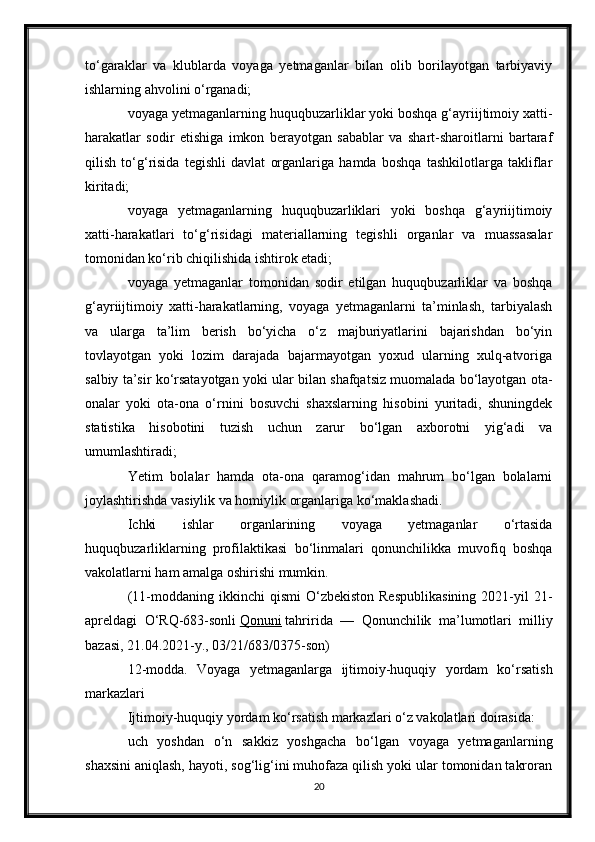 to‘garaklar   va   klublarda   voyaga   yetmaganlar   bilan   olib   borilayotgan   tarbiyaviy
ishlarning ahvolini o‘rganadi;
voyaga yetmaganlarning huquqbuzarliklar yoki boshqa g‘ayriijtimoiy xatti-
harakatlar   sodir   etishiga   imkon   berayotgan   sabablar   va   shart-sharoitlarni   bartaraf
qilish   to‘g‘risida   tegishli   davlat   organlariga   hamda   boshqa   tashkilotlarga   takliflar
kiritadi;
voyaga   yetmaganlarning   huquqbuzarliklari   yoki   boshqa   g‘ayriijtimoiy
xatti-harakatlari   to‘g‘risidagi   materiallarning   tegishli   organlar   va   muassasalar
tomonidan ko‘rib chiqilishida ishtirok etadi;
voyaga   yetmaganlar   tomonidan   sodir   etilgan   huquqbuzarliklar   va   boshqa
g‘ayriijtimoiy   xatti-harakatlarning,   voyaga   yetmaganlarni   ta’minlash,   tarbiyalash
va   ularga   ta’lim   berish   bo‘yicha   o‘z   majburiyatlarini   bajarishdan   bo‘yin
tovlayotgan   yoki   lozim   darajada   bajarmayotgan   yoxud   ularning   xulq-atvoriga
salbiy ta’sir ko‘rsatayotgan yoki ular bilan shafqatsiz muomalada bo‘layotgan ota-
onalar   yoki   ota-ona   o‘rnini   bosuvchi   shaxslarning   hisobini   yuritadi,   shuningdek
statistika   hisobotini   tuzish   uchun   zarur   bo‘lgan   axborotni   yig‘adi   va
umumlashtiradi;
Yetim   bolalar   hamda   ota-ona   qaramog‘idan   mahrum   bo‘lgan   bolalarni
joylashtirishda vasiylik va homiylik organlariga ko‘maklashadi.
Ichki   ishlar   organlarining   voyaga   yetmaganlar   o‘rtasida
huquqbuzarliklarning   profilaktikasi   bo‘linmalari   qonunchilikka   muvofiq   boshqa
vakolatlarni ham amalga oshirishi mumkin.
(11-moddaning  ikkinchi   qismi  O‘zbekiston  Respublikasining   2021-yil  21-
apreldagi   O‘RQ-683-sonli   Qonuni   tahririda   —   Qonunchilik   ma’lumotlari   milliy
bazasi, 21.04.2021-y., 03/21/683/0375-son)
12-modda.   Voyaga   yetmaganlarga   ijtimoiy-huquqiy   yordam   ko‘rsatish
markazlari
Ijtimoiy-huquqiy yordam ko‘rsatish markazlari o‘z vakolatlari doirasida:
uch   yoshdan   o‘n   sakkiz   yoshgacha   bo‘lgan   voyaga   yetmaganlarning
shaxsini aniqlash, hayoti, sog‘lig‘ini muhofaza qilish yoki ular tomonidan takroran
20 