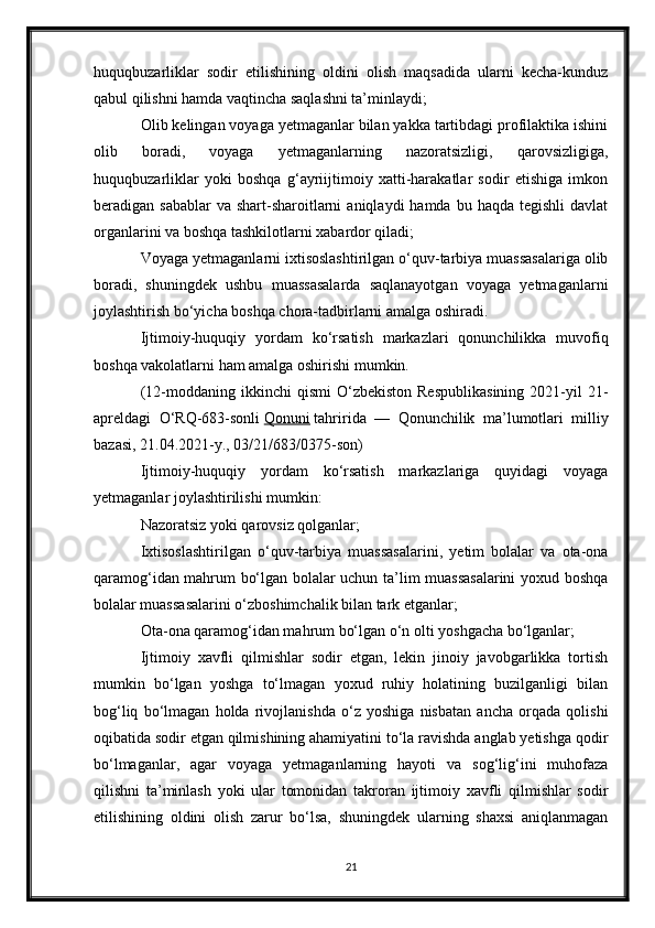 huquqbuzarliklar   sodir   etilishining   oldini   olish   maqsadida   ularni   kecha-kunduz
qabul qilishni hamda vaqtincha saqlashni ta’minlaydi;
Olib kelingan voyaga yetmaganlar bilan yakka tartibdagi profilaktika ishini
olib   boradi,   voyaga   yetmaganlarning   nazoratsizligi,   qarovsizligiga,
huquqbuzarliklar   yoki   boshqa   g‘ayriijtimoiy   xatti-harakatlar   sodir   etishiga   imkon
beradigan sabablar  va  shart-sharoitlarni   aniqlaydi  hamda  bu  haqda  tegishli  davlat
organlarini va boshqa tashkilotlarni xabardor qiladi;
Voyaga yetmaganlarni ixtisoslashtirilgan o‘quv-tarbiya muassasalariga olib
boradi,   shuningdek   ushbu   muassasalarda   saqlanayotgan   voyaga   yetmaganlarni
joylashtirish bo‘yicha boshqa chora-tadbirlarni amalga oshiradi.
Ijtimoiy-huquqiy   yordam   ko‘rsatish   markazlari   qonunchilikka   muvofiq
boshqa vakolatlarni ham amalga oshirishi mumkin.
(12-moddaning  ikkinchi   qismi  O‘zbekiston  Respublikasining   2021-yil  21-
apreldagi   O‘RQ-683-sonli   Qonuni   tahririda   —   Qonunchilik   ma’lumotlari   milliy
bazasi, 21.04.2021-y., 03/21/683/0375-son)
Ijtimoiy-huquqiy   yordam   ko‘rsatish   markazlariga   quyidagi   voyaga
yetmaganlar joylashtirilishi mumkin:
Nazoratsiz yoki qarovsiz qolganlar;
Ixtisoslashtirilgan   o‘quv-tarbiya   muassasalarini,   yetim   bolalar   va   ota-ona
qaramog‘idan mahrum bo‘lgan bolalar uchun ta’lim muassasalarini  yoxud boshqa
bolalar muassasalarini o‘zboshimchalik bilan tark etganlar;
Ota-ona qaramog‘idan mahrum bo‘lgan o‘n olti yoshgacha bo‘lganlar;
Ijtimoiy   xavfli   qilmishlar   sodir   etgan,   lekin   jinoiy   javobgarlikka   tortish
mumkin   bo‘lgan   yoshga   to‘lmagan   yoxud   ruhiy   holatining   buzilganligi   bilan
bog‘liq   bo‘lmagan   holda   rivojlanishda   o‘z   yoshiga   nisbatan   ancha   orqada   qolishi
oqibatida sodir etgan qilmishining ahamiyatini to‘la ravishda anglab yetishga qodir
bo‘lmaganlar,   agar   voyaga   yetmaganlarning   hayoti   va   sog‘lig‘ini   muhofaza
qilishni   ta’minlash   yoki   ular   tomonidan   takroran   ijtimoiy   xavfli   qilmishlar   sodir
etilishining   oldini   olish   zarur   bo‘lsa,   shuningdek   ularning   shaxsi   aniqlanmagan
21 