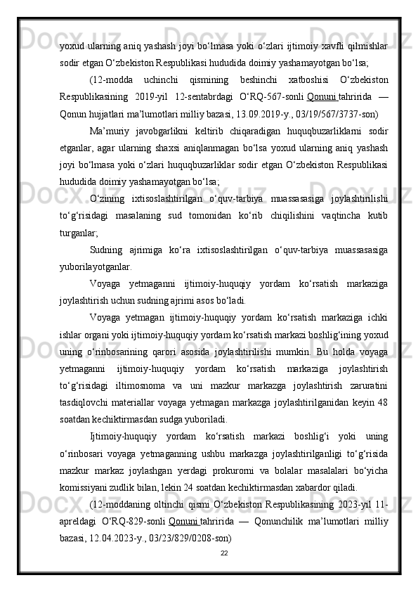 yoxud ularning aniq yashash  joyi  bo‘lmasa  yoki  o‘zlari  ijtimoiy xavfli  qilmishlar
sodir etgan O‘zbekiston Respublikasi hududida doimiy yashamayotgan bo‘lsa;
(12-modda   uchinchi   qismining   beshinchi   xatboshisi   O‘zbekiston
Respublikasining   2019-yil   12-sentabrdagi   O‘RQ-567-sonli   Qonuni        tahririda   —
Qonun hujjatlari ma’lumotlari milliy bazasi, 13.09.2019-y., 03/19/567/3737-son)
Ma’muriy   javobgarlikni   keltirib   chiqaradigan   huquqbuzarliklarni   sodir
etganlar,   agar   ularning   shaxsi   aniqlanmagan   bo‘lsa   yoxud   ularning   aniq   yashash
joyi bo‘lmasa yoki o‘zlari  huquqbuzarliklar sodir etgan O‘zbekiston  Respublikasi
hududida doimiy yashamayotgan bo‘lsa;
O‘zining   ixtisoslashtirilgan   o‘quv-tarbiya   muassasasiga   joylashtirilishi
to‘g‘risidagi   masalaning   sud   tomonidan   ko‘rib   chiqilishini   vaqtincha   kutib
turganlar;
Sudning   ajrimiga   ko‘ra   ixtisoslashtirilgan   o‘quv-tarbiya   muassasasiga
yuborilayotganlar.
Voyaga   yetmaganni   ijtimoiy-huquqiy   yordam   ko‘rsatish   markaziga
joylashtirish uchun sudning ajrimi asos bo‘ladi.
Voyaga   yetmagan   ijtimoiy-huquqiy   yordam   ko‘rsatish   markaziga   ichki
ishlar organi yoki ijtimoiy-huquqiy yordam ko‘rsatish markazi boshlig‘ining yoxud
uning   o‘rinbosarining   qarori   asosida   joylashtirilishi   mumkin.   Bu   holda   voyaga
yetmaganni   ijtimoiy-huquqiy   yordam   ko‘rsatish   markaziga   joylashtirish
to‘g‘risidagi   iltimosnoma   va   uni   mazkur   markazga   joylashtirish   zaruratini
tasdiqlovchi   materiallar   voyaga   yetmagan   markazga   joylashtirilganidan   keyin   48
soatdan kechiktirmasdan sudga yuboriladi.
Ijtimoiy-huquqiy   yordam   ko‘rsatish   markazi   boshlig‘i   yoki   uning
o‘rinbosari   voyaga   yetmaganning   ushbu   markazga   joylashtirilganligi   to‘g‘risida
mazkur   markaz   joylashgan   yerdagi   prokurorni   va   bolalar   masalalari   bo‘yicha
komissiyani zudlik bilan, lekin 24 soatdan kechiktirmasdan xabardor qiladi.
(12-moddaning   oltinchi   qismi   O‘zbekiston   Respublikasining   2023-yil   11-
apreldagi   O‘RQ-829-sonli   Qonuni        tahririda   —   Qonunchilik   ma’lumotlari   milliy
bazasi, 12.04.2023-y., 03/23/829/0208-son)
22 