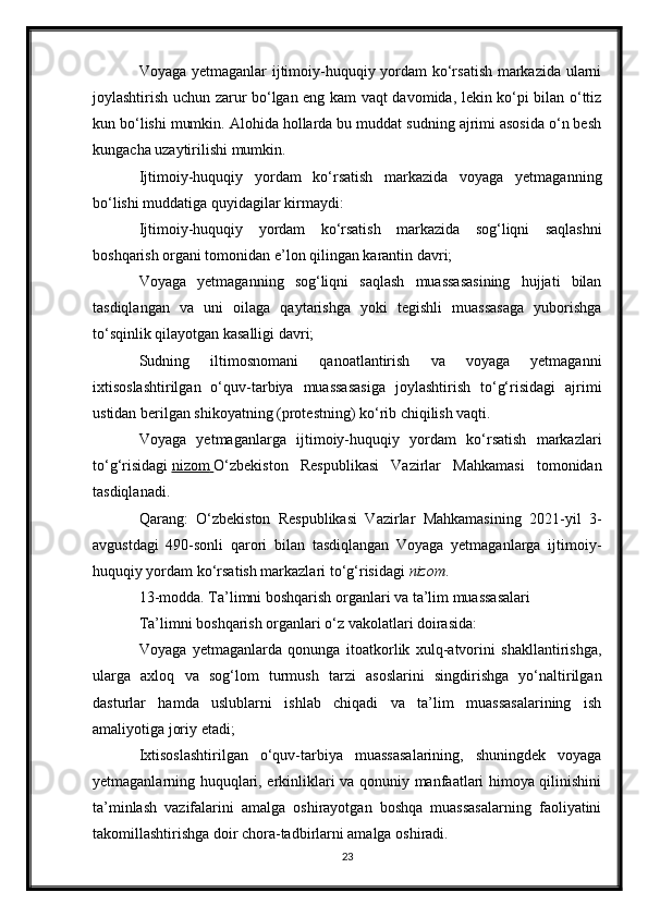 Voyaga yetmaganlar ijtimoiy-huquqiy yordam ko‘rsatish markazida ularni
joylashtirish uchun zarur bo‘lgan eng kam vaqt davomida, lekin ko‘pi bilan o‘ttiz
kun bo‘lishi mumkin. Alohida hollarda bu muddat sudning ajrimi asosida o‘n besh
kungacha uzaytirilishi mumkin.
Ijtimoiy-huquqiy   yordam   ko‘rsatish   markazida   voyaga   yetmaganning
bo‘lishi muddatiga quyidagilar kirmaydi:
Ijtimoiy-huquqiy   yordam   ko‘rsatish   markazida   sog‘liqni   saqlashni
boshqarish organi tomonidan e’lon qilingan karantin davri;
Voyaga   yetmaganning   sog‘liqni   saqlash   muassasasining   hujjati   bilan
tasdiqlangan   va   uni   oilaga   qaytarishga   yoki   tegishli   muassasaga   yuborishga
to‘sqinlik qilayotgan kasalligi davri;
Sudning   iltimosnomani   qanoatlantirish   va   voyaga   yetmaganni
ixtisoslashtirilgan   o‘quv-tarbiya   muassasasiga   joylashtirish   to‘g‘risidagi   ajrimi
ustidan berilgan shikoyatning (protestning) ko‘rib chiqilish vaqti.
Voyaga   yetmaganlarga   ijtimoiy-huquqiy   yordam   ko‘rsatish   markazlari
to‘g‘risidagi   nizom        O‘zbekiston   Respublikasi   Vazirlar   Mahkamasi   tomonidan
tasdiqlanadi.
Qarang:   O‘zbekiston   Respublikasi   Vazirlar   Mahkamasining   2021-yil   3-
avgustdagi   490-sonli   qarori   bilan   tasdiqlangan   Voyaga   yetmaganlarga   ijtimoiy-
huquqiy yordam ko‘rsatish markazlari to‘g‘risidagi   nizom .
13-modda. Ta’limni boshqarish organlari va ta’lim muassasalari
Ta’limni boshqarish organlari o‘z vakolatlari doirasida:
Voyaga   yetmaganlarda   qonunga   itoatkorlik   xulq-atvorini   shakllantirishga,
ularga   axloq   va   sog‘lom   turmush   tarzi   asoslarini   singdirishga   yo‘naltirilgan
dasturlar   hamda   uslublarni   ishlab   chiqadi   va   ta’lim   muassasalarining   ish
amaliyotiga joriy etadi;
Ixtisoslashtirilgan   o‘quv-tarbiya   muassasalarining,   shuningdek   voyaga
yetmaganlarning huquqlari, erkinliklari va qonuniy manfaatlari himoya qilinishini
ta’minlash   vazifalarini   amalga   oshirayotgan   boshqa   muassasalarning   faoliyatini
takomillashtirishga doir chora-tadbirlarni amalga oshiradi.
23 