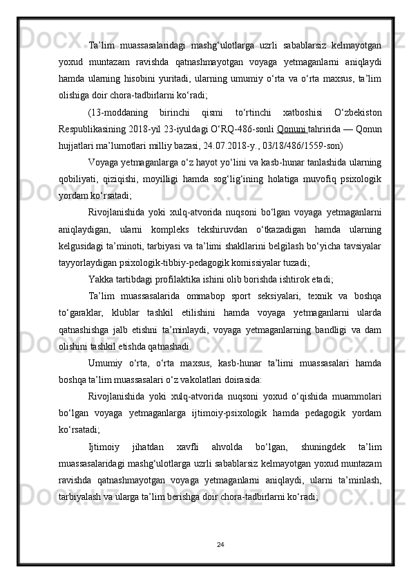 Ta’lim   muassasalaridagi   mashg‘ulotlarga   uzrli   sabablarsiz   kelmayotgan
yoxud   muntazam   ravishda   qatnashmayotgan   voyaga   yetmaganlarni   aniqlaydi
hamda   ularning   hisobini   yuritadi,   ularning   umumiy   o‘rta   va   o‘rta   maxsus,   ta’lim
olishiga doir chora-tadbirlarni ko‘radi;
(13-moddaning   birinchi   qismi   to‘rtinchi   xatboshisi   O‘zbekiston
Respublikasining 2018-yil 23-iyuldagi O‘RQ-486-sonli   Qonuni        tahririda — Qonun
hujjatlari ma’lumotlari milliy bazasi, 24.07.2018-y., 03/18/486/1559-son)
Voyaga yetmaganlarga o‘z hayot yo‘lini va kasb-hunar tanlashida ularning
qobiliyati,   qiziqishi,   moyilligi   hamda   sog‘lig‘ining   holatiga   muvofiq   psixologik
yordam ko‘rsatadi;
Rivojlanishida   yoki   xulq-atvorida   nuqsoni   bo‘lgan   voyaga   yetmaganlarni
aniqlaydigan,   ularni   kompleks   tekshiruvdan   o‘tkazadigan   hamda   ularning
kelgusidagi ta’minoti, tarbiyasi va ta’limi shakllarini belgilash bo‘yicha tavsiyalar
tayyorlaydigan psixologik-tibbiy-pedagogik komissiyalar tuzadi;
Yakka tartibdagi profilaktika ishini olib borishda ishtirok etadi;
Ta’lim   muassasalarida   ommabop   sport   seksiyalari,   texnik   va   boshqa
to‘garaklar,   klublar   tashkil   etilishini   hamda   voyaga   yetmaganlarni   ularda
qatnashishga   jalb   etishni   ta’minlaydi,   voyaga   yetmaganlarning   bandligi   va   dam
olishini tashkil etishda qatnashadi.
Umumiy   o‘rta,   o‘rta   maxsus,   kasb-hunar   ta’limi   muassasalari   hamda
boshqa ta’lim muassasalari o‘z vakolatlari doirasida:
Rivojlanishida   yoki   xulq-atvorida   nuqsoni   yoxud   o‘qishida   muammolari
bo‘lgan   voyaga   yetmaganlarga   ijtimoiy-psixologik   hamda   pedagogik   yordam
ko‘rsatadi;
Ijtimoiy   jihatdan   xavfli   ahvolda   bo‘lgan,   shuningdek   ta’lim
muassasalaridagi  mashg‘ulotlarga uzrli sabablarsiz kelmayotgan yoxud muntazam
ravishda   qatnashmayotgan   voyaga   yetmaganlarni   aniqlaydi,   ularni   ta’minlash,
tarbiyalash va ularga ta’lim berishga doir chora-tadbirlarni ko‘radi;
24 