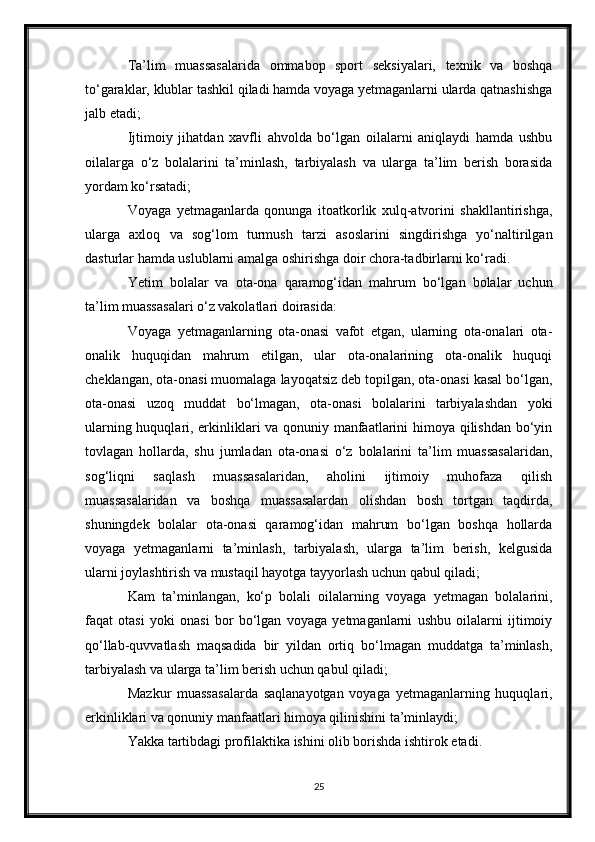 Ta’lim   muassasalarida   ommabop   sport   seksiyalari,   texnik   va   boshqa
to‘garaklar, klublar tashkil qiladi hamda voyaga yetmaganlarni ularda qatnashishga
jalb etadi;
Ijtimoiy   jihatdan   xavfli   ahvolda   bo‘lgan   oilalarni   aniqlaydi   hamda   ushbu
oilalarga   o‘z   bolalarini   ta’minlash,   tarbiyalash   va   ularga   ta’lim   berish   borasida
yordam ko‘rsatadi;
Voyaga   yetmaganlarda   qonunga   itoatkorlik   xulq-atvorini   shakllantirishga,
ularga   axloq   va   sog‘lom   turmush   tarzi   asoslarini   singdirishga   yo‘naltirilgan
dasturlar hamda uslublarni amalga oshirishga doir chora-tadbirlarni ko‘radi.
Yetim   bolalar   va   ota-ona   qaramog‘idan   mahrum   bo‘lgan   bolalar   uchun
ta’lim muassasalari o‘z vakolatlari doirasida:
Voyaga   yetmaganlarning   ota-onasi   vafot   etgan,   ularning   ota-onalari   ota-
onalik   huquqidan   mahrum   etilgan,   ular   ota-onalarining   ota-onalik   huquqi
cheklangan, ota-onasi muomalaga layoqatsiz deb topilgan, ota-onasi kasal bo‘lgan,
ota-onasi   uzoq   muddat   bo‘lmagan,   ota-onasi   bolalarini   tarbiyalashdan   yoki
ularning huquqlari, erkinliklari va qonuniy manfaatlarini himoya qilishdan bo‘yin
tovlagan   hollarda,   shu   jumladan   ota-onasi   o‘z   bolalarini   ta’lim   muassasalaridan,
sog‘liqni   saqlash   muassasalaridan,   aholini   ijtimoiy   muhofaza   qilish
muassasalaridan   va   boshqa   muassasalardan   olishdan   bosh   tortgan   taqdirda,
shuningdek   bolalar   ota-onasi   qaramog‘idan   mahrum   bo‘lgan   boshqa   hollarda
voyaga   yetmaganlarni   ta’minlash,   tarbiyalash,   ularga   ta’lim   berish,   kelgusida
ularni joylashtirish va mustaqil hayotga tayyorlash uchun qabul qiladi;
Kam   ta’minlangan,   ko‘p   bolali   oilalarning   voyaga   yetmagan   bolalarini,
faqat   otasi   yoki   onasi   bor   bo‘lgan   voyaga   yetmaganlarni   ushbu   oilalarni   ijtimoiy
qo‘llab-quvvatlash   maqsadida   bir   yildan   ortiq   bo‘lmagan   muddatga   ta’minlash,
tarbiyalash va ularga ta’lim berish uchun qabul qiladi;
Mazkur   muassasalarda   saqlanayotgan   voyaga   yetmaganlarning   huquqlari,
erkinliklari va qonuniy manfaatlari himoya qilinishini ta’minlaydi;
Yakka tartibdagi profilaktika ishini olib borishda ishtirok etadi.
25 