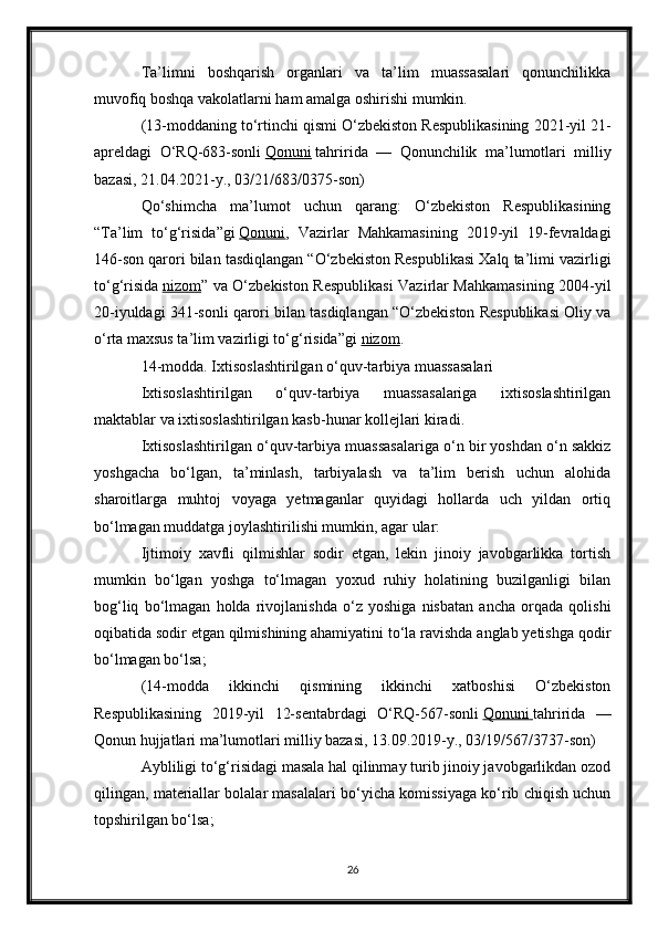 Ta’limni   boshqarish   organlari   va   ta’lim   muassasalari   qonunchilikka
muvofiq boshqa vakolatlarni ham amalga oshirishi mumkin.
(13-moddaning to‘rtinchi qismi O‘zbekiston Respublikasining 2021-yil 21-
apreldagi   O‘RQ-683-sonli   Qonuni   tahririda   —   Qonunchilik   ma’lumotlari   milliy
bazasi, 21.04.2021-y., 03/21/683/0375-son)
Qo‘shimcha   ma’lumot   uchun   qarang:   O‘zbekiston   Respublikasining
“Ta’lim   to‘g‘risida”gi   Qonuni ,   Vazirlar   Mahkamasining   2019-yil   19-fevraldagi
146-son qarori bilan tasdiqlangan “O‘zbekiston Respublikasi Xalq ta’limi vazirligi
to‘g‘risida   nizom ” va O‘zbekiston Respublikasi Vazirlar Mahkamasining 2004-yil
20-iyuldagi 341-sonli qarori bilan tasdiqlangan “O‘zbekiston Respublikasi Oliy va
o‘rta maxsus ta’lim vazirligi to‘g‘risida”gi   nizom .
14-modda. Ixtisoslashtirilgan o‘quv-tarbiya muassasalari
Ixtisoslashtirilgan   o‘quv-tarbiya   muassasalariga   ixtisoslashtirilgan
maktablar va ixtisoslashtirilgan kasb-hunar kollejlari kiradi.
Ixtisoslashtirilgan o‘quv-tarbiya muassasalariga o‘n bir yoshdan o‘n sakkiz
yoshgacha   bo‘lgan,   ta’minlash,   tarbiyalash   va   ta’lim   berish   uchun   alohida
sharoitlarga   muhtoj   voyaga   yetmaganlar   quyidagi   hollarda   uch   yildan   ortiq
bo‘lmagan muddatga joylashtirilishi mumkin, agar ular:
Ijtimoiy   xavfli   qilmishlar   sodir   etgan,   lekin   jinoiy   javobgarlikka   tortish
mumkin   bo‘lgan   yoshga   to‘lmagan   yoxud   ruhiy   holatining   buzilganligi   bilan
bog‘liq   bo‘lmagan   holda   rivojlanishda   o‘z   yoshiga   nisbatan   ancha   orqada   qolishi
oqibatida sodir etgan qilmishining ahamiyatini to‘la ravishda anglab yetishga qodir
bo‘lmagan bo‘lsa;
(14-modda   ikkinchi   qismining   ikkinchi   xatboshisi   O‘zbekiston
Respublikasining   2019-yil   12-sentabrdagi   O‘RQ-567-sonli   Qonuni        tahririda   —
Qonun hujjatlari ma’lumotlari milliy bazasi, 13.09.2019-y., 03/19/567/3737-son)
Aybliligi to‘g‘risidagi masala hal qilinmay turib jinoiy javobgarlikdan ozod
qilingan, materiallar bolalar masalalari bo‘yicha komissiyaga ko‘rib chiqish uchun
topshirilgan bo‘lsa;
26 