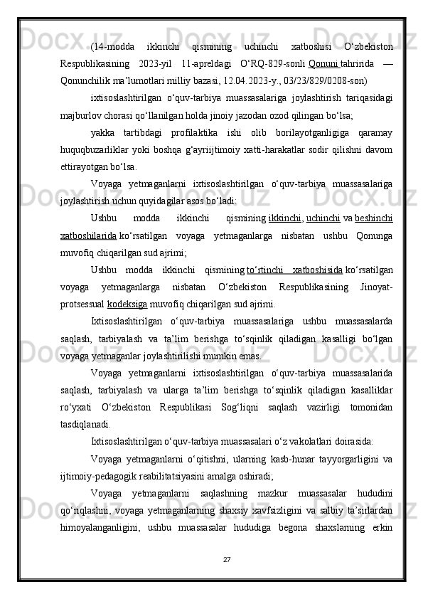 (14-modda   ikkinchi   qismining   uchinchi   xatboshisi   O‘zbekiston
Respublikasining   2023-yil   11-apreldagi   O‘RQ-829-sonli   Qonuni        tahririda   —
Qonunchilik ma’lumotlari milliy bazasi, 12.04.2023-y., 03/23/829/0208-son)
ixtisoslashtirilgan   o‘quv-tarbiya   muassasalariga   joylashtirish   tariqasidagi
majburlov chorasi qo‘llanilgan holda jinoiy jazodan ozod qilingan bo‘lsa;
yakka   tartibdagi   profilaktika   ishi   olib   borilayotganligiga   qaramay
huquqbuzarliklar   yoki   boshqa   g‘ayriijtimoiy   xatti-harakatlar   sodir   qilishni   davom
ettirayotgan bo‘lsa.
Voyaga   yetmaganlarni   ixtisoslashtirilgan   o‘quv-tarbiya   muassasalariga
joylashtirish uchun quyidagilar asos bo‘ladi:
Ushbu   modda   ikkinchi   qismining   ikkinchi ,   uchinchi   va   beshinchi
xatboshilarida   ko‘rsatilgan   voyaga   yetmaganlarga   nisbatan   ushbu   Qonunga
muvofiq chiqarilgan sud ajrimi;
Ushbu   modda   ikkinchi   qismining   to‘rtinchi   xatboshisida   ko‘rsatilgan
voyaga   yetmaganlarga   nisbatan   O‘zbekiston   Respublikasining   Jinoyat-
protsessual   kodeksiga   muvofiq chiqarilgan sud ajrimi.
Ixtisoslashtirilgan   o‘quv-tarbiya   muassasalariga   ushbu   muassasalarda
saqlash,   tarbiyalash   va   ta’lim   berishga   to‘sqinlik   qiladigan   kasalligi   bo‘lgan
voyaga yetmaganlar joylashtirilishi mumkin emas.
Voyaga   yetmaganlarni   ixtisoslashtirilgan   o‘quv-tarbiya   muassasalarida
saqlash,   tarbiyalash   va   ularga   ta’lim   berishga   to‘sqinlik   qiladigan   kasalliklar
ro‘yxati   O‘zbekiston   Respublikasi   Sog‘liqni   saqlash   vazirligi   tomonidan
tasdiqlanadi.
Ixtisoslashtirilgan o‘quv-tarbiya muassasalari o‘z vakolatlari doirasida:
Voyaga   yetmaganlarni   o‘qitishni,   ularning   kasb-hunar   tayyorgarligini   va
ijtimoiy-pedagogik reabilitatsiyasini amalga oshiradi;
Voyaga   yetmaganlarni   saqlashning   mazkur   muassasalar   hududini
qo‘riqlashni,   voyaga   yetmaganlarning   shaxsiy   xavfsizligini   va   salbiy   ta’sirlardan
himoyalanganligini,   ushbu   muassasalar   hududiga   begona   shaxslarning   erkin
27 