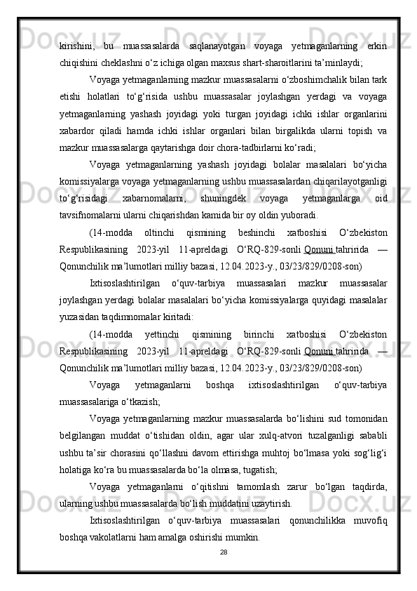 kirishini,   bu   muassasalarda   saqlanayotgan   voyaga   yetmaganlarning   erkin
chiqishini cheklashni o‘z ichiga olgan maxsus shart-sharoitlarini ta’minlaydi;
Voyaga yetmaganlarning mazkur muassasalarni o‘zboshimchalik bilan tark
etishi   holatlari   to‘g‘risida   ushbu   muassasalar   joylashgan   yerdagi   va   voyaga
yetmaganlarning   yashash   joyidagi   yoki   turgan   joyidagi   ichki   ishlar   organlarini
xabardor   qiladi   hamda   ichki   ishlar   organlari   bilan   birgalikda   ularni   topish   va
mazkur muassasalarga qaytarishga doir chora-tadbirlarni ko‘radi;
Voyaga   yetmaganlarning   yashash   joyidagi   bolalar   masalalari   bo‘yicha
komissiyalarga voyaga yetmaganlarning ushbu muassasalardan chiqarilayotganligi
to‘g‘risidagi   xabarnomalarni,   shuningdek   voyaga   yetmaganlarga   oid
tavsifnomalarni ularni chiqarishdan kamida bir oy oldin yuboradi.
(14-modda   oltinchi   qismining   beshinchi   xatboshisi   O‘zbekiston
Respublikasining   2023-yil   11-apreldagi   O‘RQ-829-sonli   Qonuni        tahririda   —
Qonunchilik ma’lumotlari milliy bazasi, 12.04.2023-y., 03/23/829/0208-son)
Ixtisoslashtirilgan   o‘quv-tarbiya   muassasalari   mazkur   muassasalar
joylashgan yerdagi bolalar masalalari bo‘yicha komissiyalarga quyidagi masalalar
yuzasidan taqdimnomalar kiritadi:
(14-modda   yettinchi   qismining   birinchi   xatboshisi   O‘zbekiston
Respublikasining   2023-yil   11-apreldagi   O‘RQ-829-sonli   Qonuni        tahririda   —
Qonunchilik ma’lumotlari milliy bazasi, 12.04.2023-y., 03/23/829/0208-son)
Voyaga   yetmaganlarni   boshqa   ixtisoslashtirilgan   o‘quv-tarbiya
muassasalariga o‘tkazish;
Voyaga   yetmaganlarning   mazkur   muassasalarda   bo‘lishini   sud   tomonidan
belgilangan   muddat   o‘tishidan   oldin,   agar   ular   xulq-atvori   tuzalganligi   sababli
ushbu  ta’sir   chorasini   qo‘llashni  davom   ettirishga  muhtoj   bo‘lmasa  yoki   sog‘lig‘i
holatiga ko‘ra bu muassasalarda bo‘la olmasa, tugatish;
Voyaga   yetmaganlarni   o‘qitishni   tamomlash   zarur   bo‘lgan   taqdirda,
ularning ushbu muassasalarda bo‘lish muddatini uzaytirish.
Ixtisoslashtirilgan   o‘quv-tarbiya   muassasalari   qonunchilikka   muvofiq
boshqa vakolatlarni ham amalga oshirishi mumkin.
28 