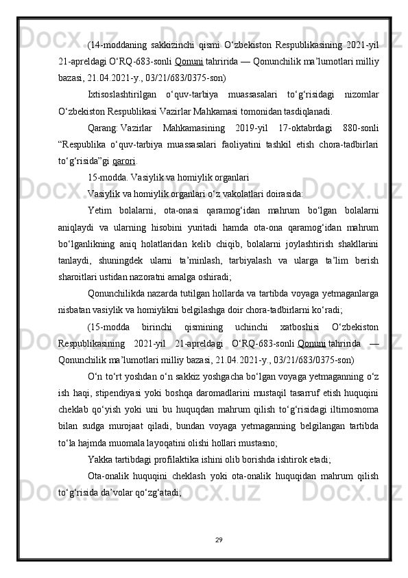 (14-moddaning   sakkizinchi   qismi   O‘zbekiston   Respublikasining   2021-yil
21-apreldagi O‘RQ-683-sonli   Qonuni   tahririda — Qonunchilik ma’lumotlari milliy
bazasi, 21.04.2021-y., 03/21/683/0375-son)
Ixtisoslashtirilgan   o‘quv-tarbiya   muassasalari   to‘g‘risidagi   nizomlar
O‘zbekiston Respublikasi Vazirlar Mahkamasi tomonidan tasdiqlanadi.
Qarang :   Vazirlar   Mahkamasining   2019-yil   17-oktabrdagi   880-sonli
“Respublika   o‘quv-tarbiya   muassasalari   faoliyatini   tashkil   etish   chora-tadbirlari
to‘g‘risida”gi   qarori .
15-modda. Vasiylik va homiylik organlari
Vasiylik va homiylik organlari o‘z vakolatlari doirasida:
Yetim   bolalarni,   ota-onasi   qaramog‘idan   mahrum   bo‘lgan   bolalarni
aniqlaydi   va   ularning   hisobini   yuritadi   hamda   ota-ona   qaramog‘idan   mahrum
bo‘lganlikning   aniq   holatlaridan   kelib   chiqib,   bolalarni   joylashtirish   shakllarini
tanlaydi,   shuningdek   ularni   ta’minlash,   tarbiyalash   va   ularga   ta’lim   berish
sharoitlari ustidan nazoratni amalga oshiradi;
Qonunchilikda nazarda tutilgan hollarda va tartibda voyaga yetmaganlarga
nisbatan vasiylik va homiylikni belgilashga doir chora-tadbirlarni ko‘radi;
(15-modda   birinchi   qismining   uchinchi   xatboshisi   O‘zbekiston
Respublikasining   2021-yil   21-apreldagi   O‘RQ-683-sonli   Qonuni   tahririda   —
Qonunchilik ma’lumotlari milliy bazasi, 21.04.2021-y., 03/21/683/0375-son)
O‘n to‘rt yoshdan o‘n sakkiz yoshgacha bo‘lgan voyaga yetmaganning o‘z
ish   haqi,   stipendiyasi   yoki   boshqa   daromadlarini   mustaqil   tasarruf   etish   huquqini
cheklab   qo‘yish   yoki   uni   bu   huquqdan   mahrum   qilish   to‘g‘risidagi   iltimosnoma
bilan   sudga   murojaat   qiladi,   bundan   voyaga   yetmaganning   belgilangan   tartibda
to‘la hajmda muomala layoqatini olishi hollari mustasno;
Yakka tartibdagi profilaktika ishini olib borishda ishtirok etadi;
Ota-onalik   huquqini   cheklash   yoki   ota-onalik   huquqidan   mahrum   qilish
to‘g‘risida da’volar qo‘zg‘atadi;
29 