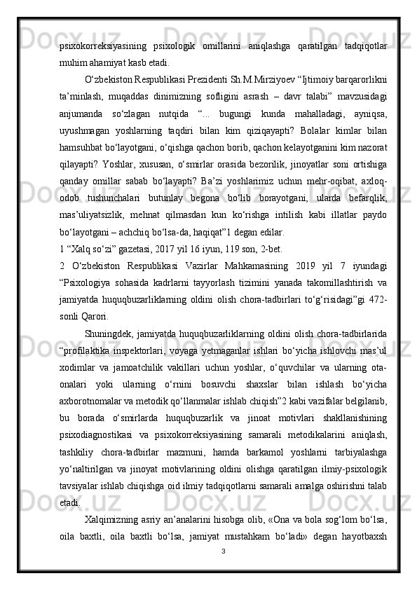 psixokorreksiyasining   psixologik   omillarini   aniqlashga   qaratilgan   tadqiqotlar
muhim ahamiyat kasb etadi. 
O‘zbekiston Respublikasi Prezidenti Sh.M.Mirziyoev “Ijtimoiy barqarorlikni
ta’minlash,   muqaddas   dinimizning   sofligini   asrash   –   davr   talabi”   mavzusidagi
anjumanda   so‘zlagan   nutqida   “...   bugungi   kunda   mahalladagi,   ayniqsa,
uyushmagan   yoshlarning   taqdiri   bilan   kim   qiziqayapti?   Bolalar   kimlar   bilan
hamsuhbat bo‘layotgani, o‘qishga qachon borib, qachon kelayotganini kim nazorat
qilayapti?   Yoshlar,   xususan,   o‘smirlar   orasida   bezorilik,   jinoyatlar   soni   ortishiga
qanday   omillar   sabab   bo‘layapti?   Ba’zi   yoshlarimiz   uchun   mehr-oqibat,   axloq-
odob   tushunchalari   butunlay   begona   bo‘lib   borayotgani,   ularda   befarqlik,
mas’uliyatsizlik,   mehnat   qilmasdan   kun   ko‘rishga   intilish   kabi   illatlar   paydo
bo‘layotgani – achchiq bo‘lsa-da, haqiqat”1 degan edilar. 
1 “Xalq so‘zi” gazetasi, 2017 yil 16 iyun, 119 son, 2-bet. 
2   O‘zbekiston   Respublikasi   Vazirlar   Mahkamasining   2019   yil   7   iyundagi
“Psixologiya   sohasida   kadrlarni   tayyorlash   tizimini   yanada   takomillashtirish   va
jamiyatda   huquqbuzarliklarning   oldini   olish   chora-tadbirlari   to‘g‘risidagi”gi   472-
sonli Qarori. 
Shuningdek,   jamiyatda   huquqbuzarliklarning   oldini   olish   chora-tadbirlarida
“profilaktika   inspektorlari,   voyaga   yetmaganlar   ishlari   bo‘yicha   ishlovchi   mas’ul
xodimlar   va   jamoatchilik   vakillari   uchun   yoshlar,   o‘quvchilar   va   ularning   ota-
onalari   yoki   ularning   o‘rnini   bosuvchi   shaxslar   bilan   ishlash   bo‘yicha
axborotnomalar va metodik qo‘llanmalar ishlab chiqish”2 kabi vazifalar belgilanib,
bu   borada   o‘smirlarda   huquqbuzarlik   va   jinoat   motivlari   shakllanishining
psixodiagnostikasi   va   psixokorreksiyasining   samarali   metodikalarini   aniqlash,
tashkiliy   chora-tadbirlar   mazmuni,   hamda   barkamol   yoshlarni   tarbiyalashga
yo‘naltirilgan   va   jinoyat   motivlarining   oldini   olishga   qaratilgan   ilmiy-psixologik
tavsiyalar ishlab chiqishga oid ilmiy tadqiqotlarni samarali amalga oshirishni talab
etadi. 
Xalqimizning asriy an’analarini hisobga olib, «Ona va bola sog‘lom bo‘lsa,
oila   baxtli,   oila   baxtli   bo‘lsa,   jamiyat   mustahkam   bo‘ladi»   degan   hayotbaxsh
3 