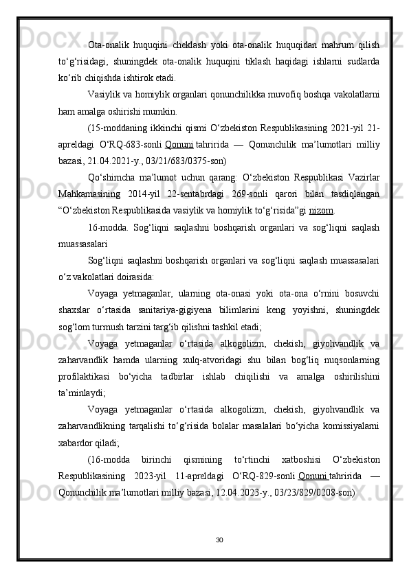 Ota-onalik   huquqini   cheklash   yoki   ota-onalik   huquqidan   mahrum   qilish
to‘g‘risidagi,   shuningdek   ota-onalik   huquqini   tiklash   haqidagi   ishlarni   sudlarda
ko‘rib chiqishda ishtirok etadi.
Vasiylik va homiylik organlari qonunchilikka muvofiq boshqa vakolatlarni
ham amalga oshirishi mumkin.
(15-moddaning  ikkinchi   qismi  O‘zbekiston  Respublikasining   2021-yil  21-
apreldagi   O‘RQ-683-sonli   Qonuni   tahririda   —   Qonunchilik   ma’lumotlari   milliy
bazasi, 21.04.2021-y., 03/21/683/0375-son)
Qo‘shimcha   ma’lumot   uchun   qarang:   O‘zbekiston   Respublikasi   Vazirlar
Mahkamasining   2014-yil   22-sentabrdagi   269-sonli   qarori   bilan   tasdiqlangan
“O‘zbekiston Respublikasida vasiylik va homiylik to‘g‘risida”gi   nizom .
16-modda.   Sog‘liqni   saqlashni   boshqarish   organlari   va   sog‘liqni   saqlash
muassasalari
Sog‘liqni saqlashni  boshqarish organlari va sog‘liqni saqlash  muassasalari
o‘z vakolatlari doirasida:
Voyaga   yetmaganlar,   ularning   ota-onasi   yoki   ota-ona   o‘rnini   bosuvchi
shaxslar   o‘rtasida   sanitariya-gigiyena   bilimlarini   keng   yoyishni,   shuningdek
sog‘lom turmush tarzini targ‘ib qilishni tashkil etadi;
Voyaga   yetmaganlar   o‘rtasida   alkogolizm,   chekish,   giyohvandlik   va
zaharvandlik   hamda   ularning   xulq-atvoridagi   shu   bilan   bog‘liq   nuqsonlarning
profilaktikasi   bo‘yicha   tadbirlar   ishlab   chiqilishi   va   amalga   oshirilishini
ta’minlaydi;
Voyaga   yetmaganlar   o‘rtasida   alkogolizm,   chekish,   giyohvandlik   va
zaharvandlikning   tarqalishi   to‘g‘risida   bolalar   masalalari   bo‘yicha   komissiyalarni
xabardor qiladi;
(16-modda   birinchi   qismining   to‘rtinchi   xatboshisi   O‘zbekiston
Respublikasining   2023-yil   11-apreldagi   O‘RQ-829-sonli   Qonuni        tahririda   —
Qonunchilik ma’lumotlari milliy bazasi, 12.04.2023-y., 03/23/829/0208-son)
30 
