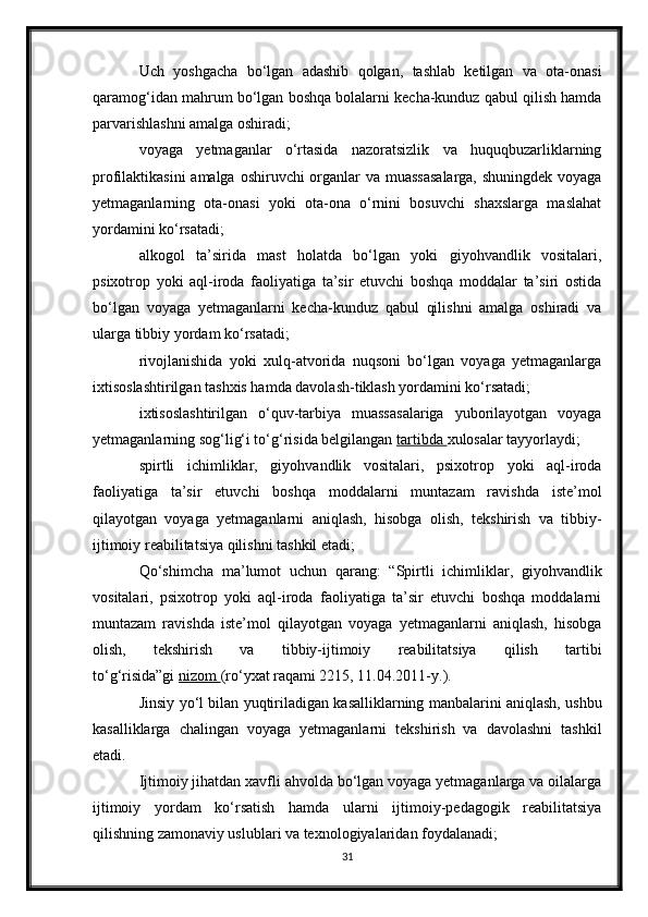 Uch   yoshgacha   bo‘lgan   adashib   qolgan,   tashlab   ketilgan   va   ota-onasi
qaramog‘idan mahrum bo‘lgan boshqa bolalarni kecha-kunduz qabul qilish hamda
parvarishlashni amalga oshiradi;
voyaga   yetmaganlar   o‘rtasida   nazoratsizlik   va   huquqbuzarliklarning
profilaktikasini  amalga oshiruvchi organlar  va muassasalarga,  shuningdek voyaga
yetmaganlarning   ota-onasi   yoki   ota-ona   o‘rnini   bosuvchi   shaxslarga   maslahat
yordamini ko‘rsatadi;
alkogol   ta’sirida   mast   holatda   bo‘lgan   yoki   giyohvandlik   vositalari,
psixotrop   yoki   aql-iroda   faoliyatiga   ta’sir   etuvchi   boshqa   moddalar   ta’siri   ostida
bo‘lgan   voyaga   yetmaganlarni   kecha-kunduz   qabul   qilishni   amalga   oshiradi   va
ularga tibbiy yordam ko‘rsatadi;
rivojlanishida   yoki   xulq-atvorida   nuqsoni   bo‘lgan   voyaga   yetmaganlarga
ixtisoslashtirilgan tashxis hamda davolash-tiklash yordamini ko‘rsatadi;
ixtisoslashtirilgan   o‘quv-tarbiya   muassasalariga   yuborilayotgan   voyaga
yetmaganlarning sog‘lig‘i to‘g‘risida belgilangan   tartibda        xulosalar tayyorlaydi;
spirtli   ichimliklar,   giyohvandlik   vositalari,   psixotrop   yoki   aql-iroda
faoliyatiga   ta’sir   etuvchi   boshqa   moddalarni   muntazam   ravishda   iste’mol
qilayotgan   voyaga   yetmaganlarni   aniqlash,   hisobga   olish,   tekshirish   va   tibbiy-
ijtimoiy reabilitatsiya qilishni tashkil etadi;
Qo‘shimcha   ma’lumot   uchun   qarang:   “Spirtli   ichimliklar,   giyohvandlik
vositalari,   psixotrop   yoki   aql-iroda   faoliyatiga   ta’sir   etuvchi   boshqa   moddalarni
muntazam   ravishda   iste’mol   qilayotgan   voyaga   yetmaganlarni   aniqlash,   hisobga
olish,   tekshirish   va   tibbiy-ijtimoiy   reabilitatsiya   qilish   tartibi
to‘g‘risida”gi   nizom        (ro‘yxat raqami 2215, 11.04.2011-y.).
Jinsiy yo‘l bilan yuqtiriladigan kasalliklarning manbalarini aniqlash, ushbu
kasalliklarga   chalingan   voyaga   yetmaganlarni   tekshirish   va   davolashni   tashkil
etadi.
Ijtimoiy jihatdan xavfli ahvolda bo‘lgan voyaga yetmaganlarga va oilalarga
ijtimoiy   yordam   ko‘rsatish   hamda   ularni   ijtimoiy-pedagogik   reabilitatsiya
qilishning zamonaviy uslublari va texnologiyalaridan foydalanadi;
31 