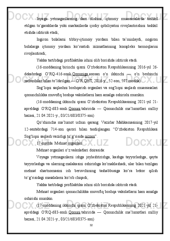 Ioyaga   yetmaganlarning   dam   olishini,   ijtimoiy   muassasalarda   tashkil
etilgan   to‘garaklarda   yoki   markazlarda   ijodiy   qobiliyatini   rivojlantirishini   tashkil
etishda ishtirok etadi;
Iogiron   bolalarni   tibbiy-ijtimoiy   yordam   bilan   ta’minlaydi,   nogiron
bolalarga   ijtimoiy   yordam   ko‘rsatish   xizmatlarining   kompleks   tarmoqlarini
rivojlantiradi;
Yakka tartibdagi profilaktika ishini olib borishda ishtirok etadi.
(16-moddaning   birinchi   qismi   O‘zbekiston   Respublikasining   2016-yil   26-
dekabrdagi   O‘RQ-416-sonli   Qonuniga        asosan   o‘n   ikkinchi   —   o‘n   beshinchi
xatboshilar bilan to‘ldirilgan — O‘R QHT, 2016-y., 52-son, 597-modda)
Sog‘liqni saqlashni  boshqarish organlari va sog‘liqni saqlash  muassasalari
qonunchilikka muvofiq boshqa vakolatlarni ham amalga oshirishi mumkin.
(16-moddaning  ikkinchi   qismi  O‘zbekiston  Respublikasining   2021-yil  21-
apreldagi   O‘RQ-683-sonli   Qonuni   tahririda   —   Qonunchilik   ma’lumotlari   milliy
bazasi, 21.04.2021-y., 03/21/683/0375-son)
Qo‘shimcha   ma’lumot   uchun   qarang:   Vazirlar   Mahkamasining   2017-yil
12-sentabrdagi   714-son   qarori   bilan   tasdiqlangan   “O‘zbekiston   Respublikasi
Sog‘liqni saqlash vazirligi to‘g‘risida   nizom ”.
17-modda. Mehnat organlari
Mehnat organlari o‘z vakolatlari doirasida:
Voyaga   yetmaganlarni   ishga   joylashtirishga,   kasbga   tayyorlashga,   qayta
tayyorlashga va ularning malakasini  oshirishga ko‘maklashadi, ular bilan tuzilgan
mehnat   shartnomasini   ish   beruvchining   tashabbusiga   ko‘ra   bekor   qilish
to‘g‘risidagi masalalarni ko‘rib chiqadi;
Yakka tartibdagi profilaktika ishini olib borishda ishtirok etadi.
Mehnat  organlari qonunchilikka muvofiq boshqa vakolatlarni ham amalga
oshirishi mumkin.
(17-moddaning  ikkinchi   qismi  O‘zbekiston  Respublikasining   2021-yil  21-
apreldagi   O‘RQ-683-sonli   Qonuni   tahririda   —   Qonunchilik   ma’lumotlari   milliy
bazasi, 21.04.2021-y., 03/21/683/0375-son)
32 