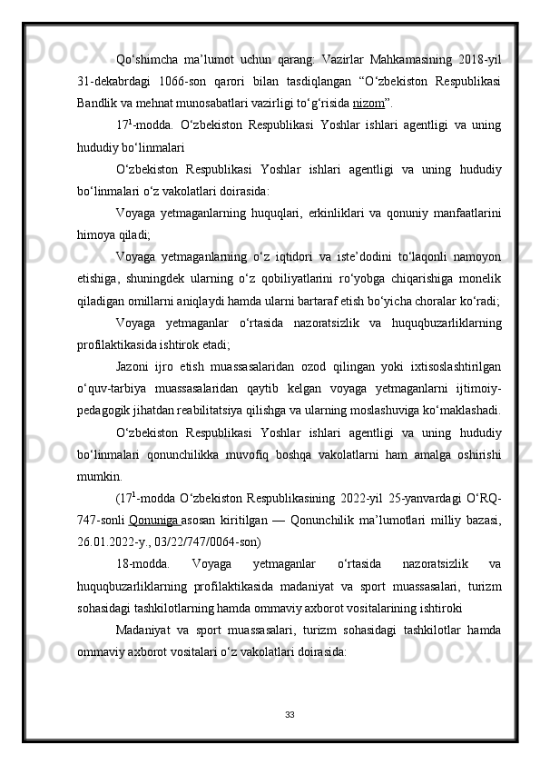 Qo‘shimcha   ma’lumot   uchun   qarang:   Vazirlar   Mahkamasining   2018-yil
31-dekabrdagi   1066-son   qarori   bilan   tasdiqlangan   “O‘zbekiston   Respublikasi
Bandlik va mehnat munosabatlari vazirligi to‘g‘risida   nizom ”.
17 1
-modda.   O‘zbekiston   Respublikasi   Yoshlar   ishlari   agentligi   va   uning
hududiy bo‘linmalari
O‘zbekiston   Respublikasi   Yoshlar   ishlari   agentligi   va   uning   hududiy
bo‘linmalari o‘z vakolatlari doirasida:
Voyaga   yetmaganlarning   huquqlari,   erkinliklari   va   qonuniy   manfaatlarini
himoya qiladi;
Voyaga   yetmaganlarning   o‘z   iqtidori   va   iste’dodini   to‘laqonli   namoyon
etishiga,   shuningdek   ularning   o‘z   qobiliyatlarini   ro‘yobga   chiqarishiga   monelik
qiladigan omillarni aniqlaydi hamda ularni bartaraf etish bo‘yicha choralar ko‘radi;
Voyaga   yetmaganlar   o‘rtasida   nazoratsizlik   va   huquqbuzarliklarning
profilaktikasida ishtirok etadi;
Jazoni   ijro   etish   muassasalaridan   ozod   qilingan   yoki   ixtisoslashtirilgan
o‘quv-tarbiya   muassasalaridan   qaytib   kelgan   voyaga   yetmaganlarni   ijtimoiy-
pedagogik jihatdan reabilitatsiya qilishga va ularning moslashuviga ko‘maklashadi.
O‘zbekiston   Respublikasi   Yoshlar   ishlari   agentligi   va   uning   hududiy
bo‘linmalari   qonunchilikka   muvofiq   boshqa   vakolatlarni   ham   amalga   oshirishi
mumkin.
(17 1
-modda   O‘zbekiston   Respublikasining   2022-yil   25-yanvardagi   O‘RQ-
747-sonli   Qonuniga        asosan   kiritilgan   —   Qonunchilik   ma’lumotlari   milliy   bazasi,
26.01.2022-y., 03/22/747/0064-son)
18-modda.   Voyaga   yetmaganlar   o‘rtasida   nazoratsizlik   va
huquqbuzarliklarning   profilaktikasida   madaniyat   va   sport   muassasalari,   turizm
sohasidagi tashkilotlarning hamda ommaviy axborot vositalarining ishtiroki
Madaniyat   va   sport   muassasalari,   turizm   sohasidagi   tashkilotlar   hamda
ommaviy axborot vositalari o‘z vakolatlari doirasida:
33 