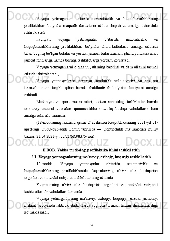 Voyaga   yetmaganlar   o‘rtasida   nazoratsizlik   va   huquqbuzarliklarning
profilaktikasi   bo‘yicha   maqsadli   dasturlarni   ishlab   chiqish   va   amalga   oshirishda
ishtirok etadi;
Faoliyati   voyaga   yetmaganlar   o‘rtasida   nazoratsizlik   va
huquqbuzarliklarning   profilaktikasi   bo‘yicha   chora-tadbirlarni   amalga   oshirish
bilan bog‘liq bo‘lgan bolalar va yoshlar jamoat birlashmalari, ijtimoiy muassasalar,
jamoat fondlariga hamda boshqa tashkilotlarga yordam ko‘rsatadi;
Voyaga yetmaganlarni o‘qitishni, ularning bandligi va dam olishini tashkil
etishda ishtirok etadi;
Voyaga   yetmaganlarda   qonunga   itoatkorlik   xulq-atvorini   va   sog‘lom
turmush   tarzini   targ‘ib   qilish   hamda   shakllantirish   bo‘yicha   faoliyatni   amalga
oshiradi.
Madaniyat   va   sport   muassasalari,   turizm   sohasidagi   tashkilotlar   hamda
ommaviy   axborot   vositalari   qonunchilikka   muvofiq   boshqa   vakolatlarni   ham
amalga oshirishi mumkin.
(18-moddaning  ikkinchi   qismi  O‘zbekiston  Respublikasining   2021-yil  21-
apreldagi   O‘RQ-683-sonli   Qonuni   tahririda   —   Qonunchilik   ma’lumotlari   milliy
bazasi, 21.04.2021-y., 03/21/683/0375-son)
II BOB. Yakka tartibdagi profilaktika ishini tashkil etish
2.1. Voyaga yetmaganlarning ma’naviy, axloqiy, huquqiy tashkil etish
19-modda.   Voyaga   yetmaganlar   o‘rtasida   nazoratsizlik   va
huquqbuzarliklarning   profilaktikasida   fuqarolarning   o‘zini   o‘zi   boshqarish
organlari va nodavlat notijorat tashkilotlarning ishtiroki
Fuqarolarning   o‘zini   o‘zi   boshqarish   organlari   va   nodavlat   notijorat
tashkilotlar o‘z vakolatlari doirasida:
Voyaga   yetmaganlarning   ma’naviy,   axloqiy,   huquqiy,   estetik,   jismoniy,
mehnat   tarbiyasida   ishtirok   etadi,  ularda   sog‘lom   turmush   tarzini   shakllantirishga
ko‘maklashadi;
34 