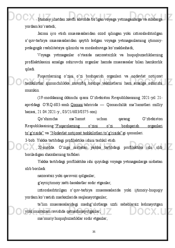 Ijtimoiy jihatdan xavfli ahvolda bo‘lgan voyaga yetmaganlarga va oilalarga
yordam ko‘rsatadi;
Jazoni   ijro   etish   muassasalaridan   ozod   qilingan   yoki   ixtisoslashtirilgan
o‘quv-tarbiya   muassasalaridan   qaytib   kelgan   voyaga   yetmaganlarning   ijtimoiy-
pedagogik reabilitatsiya qilinishi va moslashuviga ko‘maklashadi;
Voyaga   yetmaganlar   o‘rtasida   nazoratsizlik   va   huquqbuzarliklarning
profilaktikasini   amalga   oshiruvchi   organlar   hamda   muassasalar   bilan   hamkorlik
qiladi.
Fuqarolarning   o‘zini   o‘zi   boshqarish   organlari   va   nodavlat   notijorat
tashkilotlar   qonunchilikka   muvofiq   boshqa   vakolatlarni   ham   amalga   oshirishi
mumkin.
(19-moddaning  ikkinchi   qismi  O‘zbekiston  Respublikasining   2021-yil  21-
apreldagi   O‘RQ-683-sonli   Qonuni   tahririda   —   Qonunchilik   ma’lumotlari   milliy
bazasi, 21.04.2021-y., 03/21/683/0375-son)
Qo‘shimcha   ma’lumot   uchun   qarang:   O‘zbekiston
Respublikasining   “Fuqarolarning   o‘zini   o‘zi   boshqarish   organlari
to‘g‘risida”   va   “Nodavlat notijorat tashkilotlari to‘g‘risida” gi qonunlari.
3-bob. Yakka tartibdagi profilaktika ishini tashkil etish
20-modda.   O‘ziga   nisbatan   yakka   tartibdagi   profilaktika   ishi   olib
boriladigan shaxslarning toifalari
Yakka tartibdagi profilaktika ishi quyidagi voyaga yetmaganlarga nisbatan
olib boriladi:
nazoratsiz yoki qarovsiz qolganlar;
g‘ayriijtimoiy xatti-harakatlar sodir etganlar;
ixtisoslashtirilgan   o‘quv-tarbiya   muassasalarida   yoki   ijtimoiy-huquqiy
yordam ko‘rsatish markazlarida saqlanayotganlar;
ta’lim   muassasalaridagi   mashg‘ulotlarga   uzrli   sabablarsiz   kelmayotgan
yoki muntazam ravishda qatnashmayotganlar;
ma’muriy huquqbuzarliklar sodir etganlar;
35 