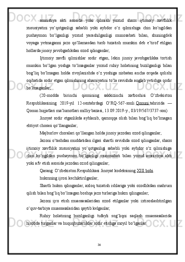 amnistiya   akti   asosida   yoki   qilmish   yoxud   shaxs   ijtimoiy   xavflilik
xususiyatini   yo‘qotganligi   sababli   yoki   aybdor   o‘z   qilmishiga   chin   ko‘ngildan
pushaymon   bo‘lganligi   yoxud   yarashilganligi   munosabati   bilan,   shuningdek
voyaga   yetmaganni   jazo   qo‘llamasdan   turib   tuzatish   mumkin   deb   e’tirof   etilgan
hollarda jinoiy javobgarlikdan ozod qilinganlar;
Ijtimoiy   xavfli   qilmishlar   sodir   etgan,   lekin   jinoiy   javobgarlikka   tortish
mumkin   bo‘lgan   yoshga   to‘lmaganlar   yoxud   ruhiy   holatining   buzilganligi   bilan
bog‘liq   bo‘lmagan   holda   rivojlanishda   o‘z   yoshiga   nisbatan   ancha   orqada   qolishi
oqibatida sodir etgan qilmishining ahamiyatini to‘la ravishda anglab yetishga qodir
bo‘lmaganlar;
(20-modda   birinchi   qismining   sakkizinchi   xatboshisi   O‘zbekiston
Respublikasining   2019-yil   12-sentabrdagi   O‘RQ-567-sonli   Qonuni        tahririda   —
Qonun hujjatlari ma’lumotlari milliy bazasi, 13.09.2019-y., 03/19/567/3737-son)
Jinoyat  sodir  etganlikda   ayblanib,  qamoqqa  olish  bilan  bog‘liq  bo‘lmagan
ehtiyot chorasi qo‘llanganlar;
Majburlov choralari qo‘llangan holda jinoiy jazodan ozod qilinganlar;
Jazoni o‘tashdan muddatidan ilgari shartli ravishda ozod qilinganlar, shaxs
ijtimoiy   xavflilik   xususiyatini   yo‘qotganligi   sababli   yoki   aybdor   o‘z   qilmishiga
chin   ko‘ngildan   pushaymon   bo‘lganligi   munosabati   bilan   yoxud   amnistiya   akti
yoki afv etish asosida jazodan ozod qilinganlar;
Qarang: O‘zbekiston Respublikasi Jinoyat kodeksining   XIII bobi .
hukmning ijrosi kechiktirilganlar;
Shartli hukm qilinganlar, axloq tuzatish ishlariga yoki ozodlikdan mahrum
qilish bilan bog‘liq bo‘lmagan boshqa jazo turlariga hukm qilinganlar;
Jazoni   ijro   etish   muassasalaridan   ozod   etilganlar   yoki   ixtisoslashtirilgan
o‘quv-tarbiya muassasalaridan qaytib kelganlar;
Ruhiy   holatining   buzilganligi   tufayli   sog‘liqni   saqlash   muassasalarida
hisobda turganlar va huquqbuzarliklar sodir etishga moyil bo‘lganlar.
36 