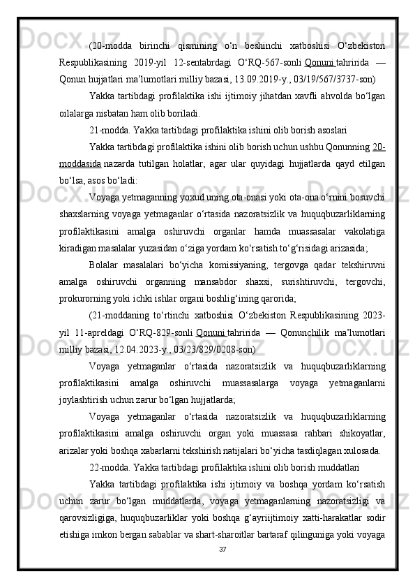 (20-modda   birinchi   qismining   o‘n   beshinchi   xatboshisi   O‘zbekiston
Respublikasining   2019-yil   12-sentabrdagi   O‘RQ-567-sonli   Qonuni        tahririda   —
Qonun hujjatlari ma’lumotlari milliy bazasi, 13.09.2019-y., 03/19/567/3737-son)
Yakka   tartibdagi   profilaktika  ishi   ijtimoiy  jihatdan   xavfli   ahvolda   bo‘lgan
oilalarga nisbatan ham olib boriladi.
21-modda. Yakka tartibdagi profilaktika ishini olib borish asoslari
Yakka tartibdagi profilaktika ishini olib borish uchun ushbu Qonunning   20-
moddasida   nazarda   tutilgan   holatlar,   agar   ular   quyidagi   hujjatlarda   qayd   etilgan
bo‘lsa, asos bo‘ladi:
Voyaga yetmaganning yoxud uning ota-onasi yoki ota-ona o‘rnini bosuvchi
shaxslarning   voyaga   yetmaganlar   o‘rtasida   nazoratsizlik   va   huquqbuzarliklarning
profilaktikasini   amalga   oshiruvchi   organlar   hamda   muassasalar   vakolatiga
kiradigan masalalar yuzasidan o‘ziga yordam ko‘rsatish to‘g‘risidagi arizasida;
Bolalar   masalalari   bo‘yicha   komissiyaning,   tergovga   qadar   tekshiruvni
amalga   oshiruvchi   organning   mansabdor   shaxsi,   surishtiruvchi,   tergovchi,
prokurorning yoki ichki ishlar organi boshlig‘ining qarorida;
(21-moddaning   to‘rtinchi   xatboshisi   O‘zbekiston   Respublikasining   2023-
yil   11-apreldagi   O‘RQ-829-sonli   Qonuni        tahririda   —   Qonunchilik   ma’lumotlari
milliy bazasi, 12.04.2023-y., 03/23/829/0208-son)
Voyaga   yetmaganlar   o‘rtasida   nazoratsizlik   va   huquqbuzarliklarning
profilaktikasini   amalga   oshiruvchi   muassasalarga   voyaga   yetmaganlarni
joylashtirish uchun zarur bo‘lgan hujjatlarda;
Voyaga   yetmaganlar   o‘rtasida   nazoratsizlik   va   huquqbuzarliklarning
profilaktikasini   amalga   oshiruvchi   organ   yoki   muassasa   rahbari   shikoyatlar,
arizalar yoki boshqa xabarlarni tekshirish natijalari bo‘yicha tasdiqlagan xulosada.
22-modda. Yakka tartibdagi profilaktika ishini olib borish muddatlari
Yakka   tartibdagi   profilaktika   ishi   ijtimoiy   va   boshqa   yordam   ko‘rsatish
uchun   zarur   bo‘lgan   muddatlarda,   voyaga   yetmaganlarning   nazoratsizligi   va
qarovsizligiga,   huquqbuzarliklar   yoki   boshqa   g‘ayriijtimoiy   xatti-harakatlar   sodir
etishiga imkon bergan sabablar va shart-sharoitlar bartaraf qilinguniga yoki voyaga
37 