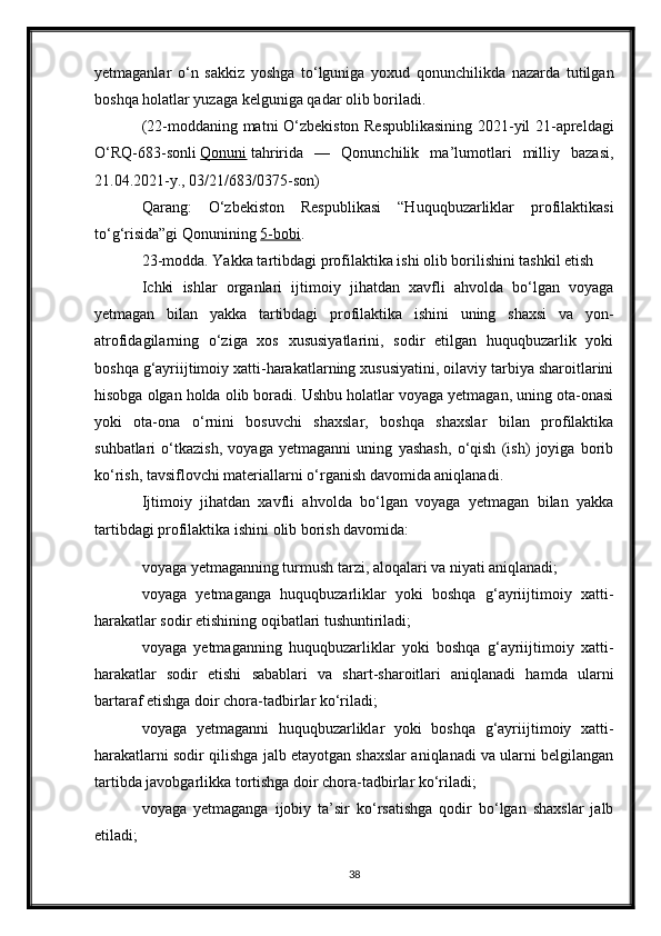 yetmaganlar   o‘n   sakkiz   yoshga   to‘lguniga   yoxud   qonunchilikda   nazarda   tutilgan
boshqa holatlar yuzaga kelguniga qadar olib boriladi.
(22-moddaning matni O‘zbekiston Respublikasining 2021-yil 21-apreldagi
O‘RQ-683-sonli   Qonuni   tahririda   —   Qonunchilik   ma’lumotlari   milliy   bazasi,
21.04.2021-y., 03/21/683/0375-son)
Qarang:   O‘zbekiston   Respublikasi   “Huquqbuzarliklar   profilaktikasi
to‘g‘risida”gi Qonunining   5-bobi .
23-modda. Yakka tartibdagi profilaktika ishi olib borilishini tashkil etish
Ichki   ishlar   organlari   ijtimoiy   jihatdan   xavfli   ahvolda   bo‘lgan   voyaga
yetmagan   bilan   yakka   tartibdagi   profilaktika   ishini   uning   shaxsi   va   yon-
atrofidagilarning   o‘ziga   xos   xususiyatlarini,   sodir   etilgan   huquqbuzarlik   yoki
boshqa g‘ayriijtimoiy xatti-harakatlarning xususiyatini, oilaviy tarbiya sharoitlarini
hisobga olgan holda olib boradi. Ushbu holatlar voyaga yetmagan, uning ota-onasi
yoki   ota-ona   o‘rnini   bosuvchi   shaxslar,   boshqa   shaxslar   bilan   profilaktika
suhbatlari   o‘tkazish,   voyaga   yetmaganni   uning   yashash,   o‘qish   (ish)   joyiga   borib
ko‘rish, tavsiflovchi materiallarni o‘rganish davomida aniqlanadi.
Ijtimoiy   jihatdan   xavfli   ahvolda   bo‘lgan   voyaga   yetmagan   bilan   yakka
tartibdagi profilaktika ishini olib borish davomida:
voyaga yetmaganning turmush tarzi, aloqalari va niyati aniqlanadi;
voyaga   yetmaganga   huquqbuzarliklar   yoki   boshqa   g‘ayriijtimoiy   xatti-
harakatlar sodir etishining oqibatlari tushuntiriladi;
voyaga   yetmaganning   huquqbuzarliklar   yoki   boshqa   g‘ayriijtimoiy   xatti-
harakatlar   sodir   etishi   sabablari   va   shart-sharoitlari   aniqlanadi   hamda   ularni
bartaraf etishga doir chora-tadbirlar ko‘riladi;
voyaga   yetmaganni   huquqbuzarliklar   yoki   boshqa   g‘ayriijtimoiy   xatti-
harakatlarni sodir qilishga jalb etayotgan shaxslar aniqlanadi va ularni belgilangan
tartibda javobgarlikka tortishga doir chora-tadbirlar ko‘riladi;
voyaga   yetmaganga   ijobiy   ta’sir   ko‘rsatishga   qodir   bo‘lgan   shaxslar   jalb
etiladi;
38 