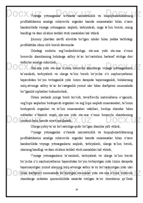 Voyaga   yetmaganlar   o‘rtasida   nazoratsizlik   va   huquqbuzarliklarning
profilaktikasini   amalga   oshiruvchi   organlar   hamda   muassasalar   bilan   o‘zaro
hamkorlikda   voyaga   yetmaganni   saqlash,   tarbiyalash,   unga   ta’lim   berish,   uning
bandligi va dam olishini tashkil etish masalalari hal etiladi.
Ijtimoiy   jihatdan   xavfli   ahvolda   bo‘lgan   oilalar   bilan   yakka   tartibdagi
profilaktika ishini olib borish davomida:
Oiladagi   muhitni   sog‘lomlashtirishga,   ota-ona   yoki   ota-ona   o‘rnini
bosuvchi   shaxslarning   bolalarga   salbiy   ta’sir   ko‘rsatishini   bartaraf   etishga   doir
tadbirlar amalga oshiriladi;
Ota-ona   yoki   ota-ona   o‘rnini   bosuvchi   shaxslarga   voyaga   yetmaganlarni
ta’minlash,   tarbiyalash   va   ularga   ta’lim   berish   bo‘yicha   o‘z   majburiyatlarini
bajarishdan   bo‘yin   tovlaganlik   yoki   lozim   darajada   bajarmaganlik,   bolalarning
xulq-atvoriga   salbiy   ta’sir   ko‘rsatganlik   yoxud   ular   bilan   shafqatsiz   muomalada
bo‘lganlik oqibatlari tushuntiriladi;
Oilani   yashash   joyiga   borib   ko‘rish,   tavsiflovchi   materiallarni   o‘rganish,
sog‘liqni saqlashni boshqarish organlari va sog‘liqni saqlash muassasalari, ta’limni
boshqarish   organlari   va   ta’lim   muassasalari   vakillari,   boshqa   shaxslar   bilan
suhbatlar   o‘tkazish   orqali   ota-ona   yoki   ota-ona   o‘rnini   bosuvchi   shaxslarning
turmush tarzi hamda niyati aniqlanadi;
Ularga ijobiy ta’sir ko‘rsatishga qodir bo‘lgan shaxslar jalb etiladi;
Voyaga   yetmaganlar   o‘rtasida   nazoratsizlik   va   huquqbuzarliklarning
profilaktikasini   amalga   oshiruvchi   organlar   hamda   muassasalar   bilan   o‘zaro
hamkorlikda   voyaga   yetmaganlarni   saqlash,   tarbiyalash,   ularga   ta’lim   berish,
ularning bandligi va dam olishini tashkil etish masalalari hal etiladi;
Voyaga   yetmaganlarni   ta’minlash,   tarbiyalash   va   ularga   ta’lim   berish
bo‘yicha  o‘z majburiyatlarini  bajarishdan  bo‘yin tovlayotgan yoki  lozim  darajada
bajarmayotgan yoxud ularning xulq-atvoriga salbiy ta’sir ko‘rsatayotgan yoki ular
bilan shafqatsiz  muomalada bo‘layotgan  ota-onalar  yoki  ota-ona o‘rnini  bosuvchi
shaxslarga   nisbatan   qonunchilikda   nazarda   tutilgan   ta’sir   choralarini   qo‘llash
39 