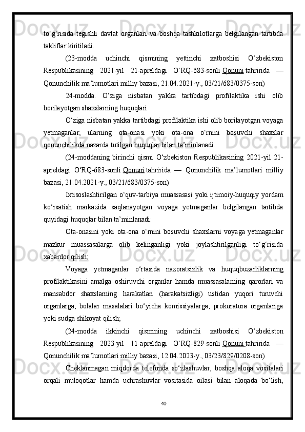 to‘g‘risida   tegishli   davlat   organlari   va   boshqa   tashkilotlarga   belgilangan   tartibda
takliflar kiritiladi.
(23-modda   uchinchi   qismining   yettinchi   xatboshisi   O‘zbekiston
Respublikasining   2021-yil   21-apreldagi   O‘RQ-683-sonli   Qonuni   tahririda   —
Qonunchilik ma’lumotlari milliy bazasi, 21.04.2021-y., 03/21/683/0375-son)
24-modda.   O‘ziga   nisbatan   yakka   tartibdagi   profilaktika   ishi   olib
borilayotgan shaxslarning huquqlari
O‘ziga nisbatan yakka tartibdagi profilaktika ishi olib borilayotgan voyaga
yetmaganlar,   ularning   ota-onasi   yoki   ota-ona   o‘rnini   bosuvchi   shaxslar
qonunchilikda nazarda tutilgan huquqlar bilan ta’minlanadi.
(24-moddaning   birinchi   qismi   O‘zbekiston   Respublikasining   2021-yil   21-
apreldagi   O‘RQ-683-sonli   Qonuni   tahririda   —   Qonunchilik   ma’lumotlari   milliy
bazasi, 21.04.2021-y., 03/21/683/0375-son)
Ixtisoslashtirilgan  o‘quv-tarbiya muassasasi  yoki  ijtimoiy-huquqiy yordam
ko‘rsatish   markazida   saqlanayotgan   voyaga   yetmaganlar   belgilangan   tartibda
quyidagi huquqlar bilan ta’minlanadi:
Ota-onasini   yoki   ota-ona   o‘rnini   bosuvchi   shaxslarni   voyaga   yetmaganlar
mazkur   muassasalarga   olib   kelinganligi   yoki   joylashtirilganligi   to‘g‘risida
xabardor qilish;
Voyaga   yetmaganlar   o‘rtasida   nazoratsizlik   va   huquqbuzarliklarning
profilaktikasini   amalga   oshiruvchi   organlar   hamda   muassasalarning   qarorlari   va
mansabdor   shaxslarning   harakatlari   (harakatsizligi)   ustidan   yuqori   turuvchi
organlarga,   bolalar   masalalari   bo‘yicha   komissiyalarga,   prokuratura   organlariga
yoki sudga shikoyat qilish;
(24-modda   ikkinchi   qismining   uchinchi   xatboshisi   O‘zbekiston
Respublikasining   2023-yil   11-apreldagi   O‘RQ-829-sonli   Qonuni        tahririda   —
Qonunchilik ma’lumotlari milliy bazasi, 12.04.2023-y., 03/23/829/0208-son)
Cheklanmagan   miqdorda   telefonda   so‘zlashuvlar,   boshqa   aloqa   vositalari
orqali   muloqotlar   hamda   uchrashuvlar   vositasida   oilasi   bilan   aloqada   bo‘lish,
40 