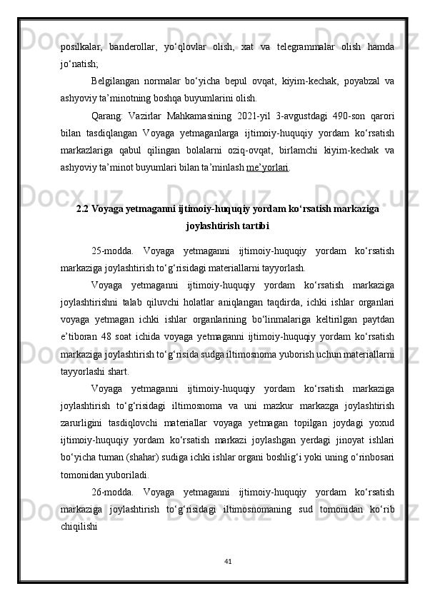 posilkalar,   banderollar,   yo‘qlovlar   olish,   xat   va   telegrammalar   olish   hamda
jo‘natish;
Belgilangan   normalar   bo‘yicha   bepul   ovqat,   kiyim-kechak,   poyabzal   va
ashyoviy ta’minotning boshqa buyumlarini olish.
Qarang:   Vazirlar   Mahkamasining   2021-yil   3-avgustdagi   490-son   qarori
bilan   tasdiqlangan   Voyaga   yetmaganlarga   ijtimoiy-huquqiy   yordam   ko‘rsatish
markazlariga   qabul   qilingan   bolalarni   oziq-ovqat,   birlamchi   kiyim-kechak   va
ashyoviy ta’minot buyumlari bilan ta’minlash   me’yorlari .
2.2 Voyaga yetmaganni ijtimoiy-huquqiy yordam ko‘rsatish markaziga
joylashtirish tartibi
25-modda.   Voyaga   yetmaganni   ijtimoiy-huquqiy   yordam   ko‘rsatish
markaziga joylashtirish to‘g‘risidagi materiallarni tayyorlash.
Voyaga   yetmaganni   ijtimoiy-huquqiy   yordam   ko‘rsatish   markaziga
joylashtirishni   talab   qiluvchi   holatlar   aniqlangan   taqdirda,   ichki   ishlar   organlari
voyaga   yetmagan   ichki   ishlar   organlarining   bo‘linmalariga   keltirilgan   paytdan
e’tiboran   48   soat   ichida   voyaga   yetmaganni   ijtimoiy-huquqiy   yordam   ko‘rsatish
markaziga joylashtirish to‘g‘risida sudga iltimosnoma yuborish uchun materiallarni
tayyorlashi shart.
Voyaga   yetmaganni   ijtimoiy-huquqiy   yordam   ko‘rsatish   markaziga
joylashtirish   to‘g‘risidagi   iltimosnoma   va   uni   mazkur   markazga   joylashtirish
zarurligini   tasdiqlovchi   materiallar   voyaga   yetmagan   topilgan   joydagi   yoxud
ijtimoiy-huquqiy   yordam   ko‘rsatish   markazi   joylashgan   yerdagi   jinoyat   ishlari
bo‘yicha tuman (shahar) sudiga ichki ishlar organi boshlig‘i yoki uning o‘rinbosari
tomonidan yuboriladi.
26-modda.   Voyaga   yetmaganni   ijtimoiy-huquqiy   yordam   ko‘rsatish
markaziga   joylashtirish   to‘g‘risidagi   iltimosnomaning   sud   tomonidan   ko‘rib
chiqilishi
41 