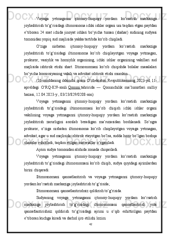 Voyaga   yetmaganni   ijtimoiy-huquqiy   yordam   ko‘rsatish   markaziga
joylashtirish to‘g‘risidagi iltimosnoma ichki ishlar organi uni taqdim etgan paytdan
e’tiboran   24   soat   ichida   jinoyat   ishlari   bo‘yicha   tuman   (shahar)   sudining   sudyasi
tomonidan yopiq sud majlisida yakka tartibda ko‘rib chiqiladi.
O‘ziga   nisbatan   ijtimoiy-huquqiy   yordam   ko‘rsatish   markaziga
joylashtirish   to‘g‘risidagi   iltimosnoma   ko‘rib   chiqilayotgan   voyaga   yetmagan,
prokuror,   vasiylik   va   homiylik   organining,   ichki   ishlar   organining   vakillari   sud
majlisida   ishtirok   etishi   shart.   Iltimosnomani   ko‘rib   chiqishda   bolalar   masalalari
bo‘yicha komissiyaning vakili va advokat ishtirok etishi mumkin.
(26-moddaning  ikkinchi   qismi  O‘zbekiston  Respublikasining   2023-yil  11-
apreldagi   O‘RQ-829-sonli   Qonuni        tahririda   —   Qonunchilik   ma’lumotlari   milliy
bazasi, 12.04.2023-y., 03/23/829/0208-son)
Voyaga   yetmaganni   ijtimoiy-huquqiy   yordam   ko‘rsatish   markaziga
joylashtirish   to‘g‘risidagi   iltimosnomani   ko‘rib   chiqish   ichki   ishlar   organi
vakilining   voyaga   yetmaganni   ijtimoiy-huquqiy   yordam   ko‘rsatish   markaziga
joylashtirish   zarurligini   asoslab   beradigan   ma’ruzasidan   boshlanadi.   So‘ngra
prokuror,   o‘ziga   nisbatan   iltimosnoma   ko‘rib   chiqilayotgan   voyaga   yetmagan,
advokat, agar u sud majlisida ishtirok etayotgan bo‘lsa, sudda hozir bo‘lgan boshqa
shaxslar eshitiladi, taqdim etilgan materiallar o‘rganiladi.
Ajrim sudya tomonidan alohida xonada chiqariladi.
Voyaga   yetmaganni   ijtimoiy-huquqiy   yordam   ko‘rsatish   markaziga
joylashtirish to‘g‘risidagi iltimosnomani ko‘rib chiqib, sudya quyidagi ajrimlardan
birini chiqaradi:
Iltimosnomani   qanoatlantirish   va   voyaga   yetmaganni   ijtimoiy-huquqiy
yordam ko‘rsatish markaziga joylashtirish to‘g‘risida;
Iltimosnomani qanoatlantirishsiz qoldirish to‘g‘risida.
Sudyaning   voyaga   yetmaganni   ijtimoiy-huquqiy   yordam   ko‘rsatish
markaziga   joylashtirish   to‘g‘risidagi   iltimosnomani   qanoatlantirish   yoki
qanoatlantirishsiz   qoldirish   to‘g‘risidagi   ajrimi   u   o‘qib   eshittirilgan   paytdan
e’tiboran kuchga kiradi va darhol ijro etilishi lozim.
42 