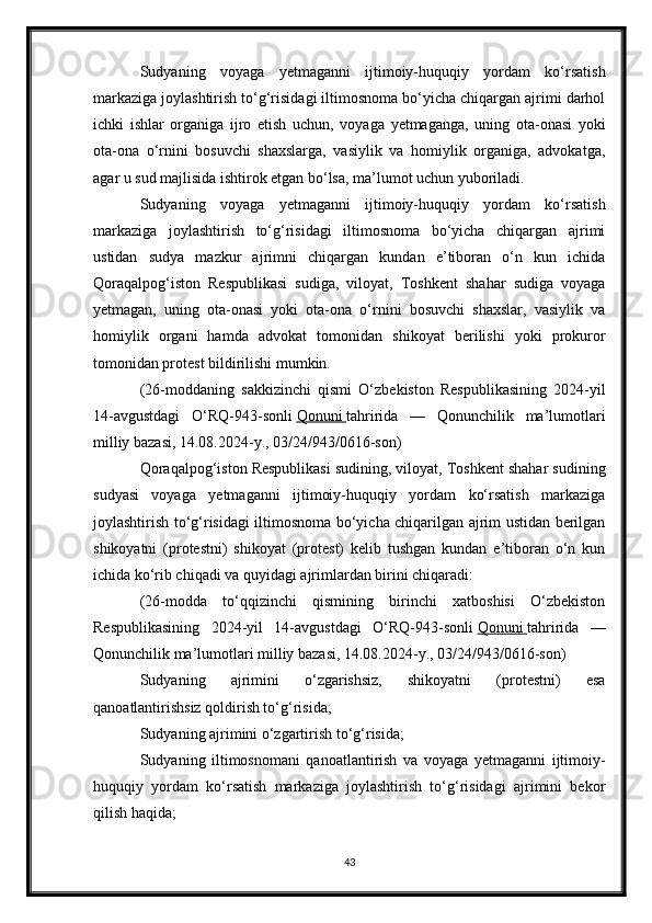 Sudyaning   voyaga   yetmaganni   ijtimoiy-huquqiy   yordam   ko‘rsatish
markaziga joylashtirish to‘g‘risidagi iltimosnoma bo‘yicha chiqargan ajrimi darhol
ichki   ishlar   organiga   ijro   etish   uchun,   voyaga   yetmaganga,   uning   ota-onasi   yoki
ota-ona   o‘rnini   bosuvchi   shaxslarga,   vasiylik   va   homiylik   organiga,   advokatga,
agar u sud majlisida ishtirok etgan bo‘lsa, ma’lumot uchun yuboriladi.
Sudyaning   voyaga   yetmaganni   ijtimoiy-huquqiy   yordam   ko‘rsatish
markaziga   joylashtirish   to‘g‘risidagi   iltimosnoma   bo‘yicha   chiqargan   ajrimi
ustidan   sudya   mazkur   ajrimni   chiqargan   kundan   e’tiboran   o‘n   kun   ichida
Qoraqalpog‘iston   Respublikasi   sudiga,   viloyat,   Toshkent   shahar   sudiga   voyaga
yetmagan,   uning   ota-onasi   yoki   ota-ona   o‘rnini   bosuvchi   shaxslar,   vasiylik   va
homiylik   organi   hamda   advokat   tomonidan   shikoyat   berilishi   yoki   prokuror
tomonidan protest bildirilishi mumkin.
(26-moddaning   sakkizinchi   qismi   O‘zbekiston   Respublikasining   2024-yil
14-avgustdagi   O‘RQ-943-sonli   Qonuni        tahririda   —   Qonunchilik   ma’lumotlari
milliy bazasi, 14.08.2024-y., 03/24/943/0616-son)
Qoraqalpog‘iston Respublikasi sudining, viloyat, Toshkent shahar sudining
sudyasi   voyaga   yetmaganni   ijtimoiy-huquqiy   yordam   ko‘rsatish   markaziga
joylashtirish to‘g‘risidagi iltimosnoma bo‘yicha chiqarilgan ajrim ustidan berilgan
shikoyatni   (protestni)   shikoyat   (protest)   kelib   tushgan   kundan   e’tiboran   o‘n   kun
ichida ko‘rib chiqadi va quyidagi ajrimlardan birini chiqaradi:
(26-modda   to‘qqizinchi   qismining   birinchi   xatboshisi   O‘zbekiston
Respublikasining   2024-yil   14-avgustdagi   O‘RQ-943-sonli   Qonuni        tahririda   —
Qonunchilik ma’lumotlari milliy bazasi, 14.08.2024-y., 03/24/943/0616-son)
Sudyaning   ajrimini   o‘zgarishsiz,   shikoyatni   (protestni)   esa
qanoatlantirishsiz qoldirish to‘g‘risida;
Sudyaning ajrimini o‘zgartirish to‘g‘risida;
Sudyaning   iltimosnomani   qanoatlantirish   va   voyaga   yetmaganni   ijtimoiy-
huquqiy   yordam   ko‘rsatish   markaziga   joylashtirish   to‘g‘risidagi   ajrimini   bekor
qilish haqida;
43 