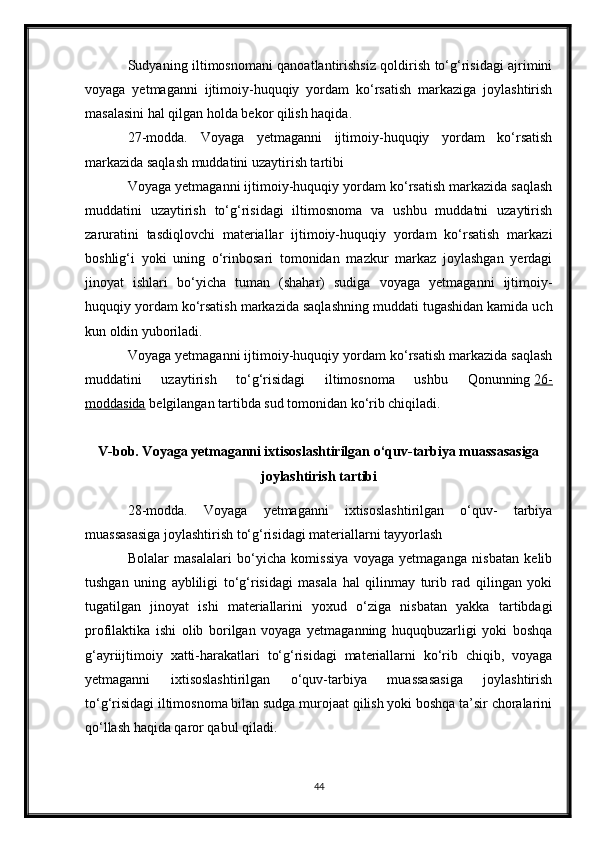 Sudyaning iltimosnomani qanoatlantirishsiz qoldirish to‘g‘risidagi ajrimini
voyaga   yetmaganni   ijtimoiy-huquqiy   yordam   ko‘rsatish   markaziga   joylashtirish
masalasini hal qilgan holda bekor qilish haqida.
27-modda.   Voyaga   yetmaganni   ijtimoiy-huquqiy   yordam   ko‘rsatish
markazida saqlash muddatini uzaytirish tartibi
Voyaga yetmaganni ijtimoiy-huquqiy yordam ko‘rsatish markazida saqlash
muddatini   uzaytirish   to‘g‘risidagi   iltimosnoma   va   ushbu   muddatni   uzaytirish
zaruratini   tasdiqlovchi   materiallar   ijtimoiy-huquqiy   yordam   ko‘rsatish   markazi
boshlig‘i   yoki   uning   o‘rinbosari   tomonidan   mazkur   markaz   joylashgan   yerdagi
jinoyat   ishlari   bo‘yicha   tuman   (shahar)   sudiga   voyaga   yetmaganni   ijtimoiy-
huquqiy yordam ko‘rsatish markazida saqlashning muddati tugashidan kamida uch
kun oldin yuboriladi.
Voyaga yetmaganni ijtimoiy-huquqiy yordam ko‘rsatish markazida saqlash
muddatini   uzaytirish   to‘g‘risidagi   iltimosnoma   ushbu   Qonunning   26-
moddasida   belgilangan tartibda sud tomonidan ko‘rib chiqiladi.
V-bob. Voyaga yetmaganni ixtisoslashtirilgan o‘quv-tarbiya muassasasiga
joylashtirish tartibi
28-modda.   Voyaga   yetmaganni   ixtisoslashtirilgan   o‘quv-   tarbiya
muassasasiga joylashtirish to‘g‘risidagi materiallarni tayyorlash
Bolalar   masalalari   bo‘yicha   komissiya   voyaga   yetmaganga   nisbatan   kelib
tushgan   uning   aybliligi   to‘g‘risidagi   masala   hal   qilinmay   turib   rad   qilingan   yoki
tugatilgan   jinoyat   ishi   materiallarini   yoxud   o‘ziga   nisbatan   yakka   tartibdagi
profilaktika   ishi   olib   borilgan   voyaga   yetmaganning   huquqbuzarligi   yoki   boshqa
g‘ayriijtimoiy   xatti-harakatlari   to‘g‘risidagi   materiallarni   ko‘rib   chiqib,   voyaga
yetmaganni   ixtisoslashtirilgan   o‘quv-tarbiya   muassasasiga   joylashtirish
to‘g‘risidagi iltimosnoma bilan sudga murojaat qilish yoki boshqa ta’sir choralarini
qo‘llash haqida qaror qabul qiladi.
44 