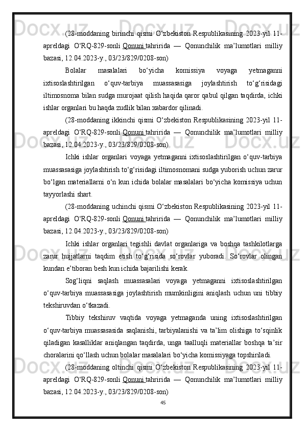 (28-moddaning   birinchi   qismi   O‘zbekiston   Respublikasining   2023-yil   11-
apreldagi   O‘RQ-829-sonli   Qonuni        tahririda   —   Qonunchilik   ma’lumotlari   milliy
bazasi, 12.04.2023-y., 03/23/829/0208-son)
Bolalar   masalalari   bo‘yicha   komissiya   voyaga   yetmaganni
ixtisoslashtirilgan   o‘quv-tarbiya   muassasasiga   joylashtirish   to‘g‘risidagi
iltimosnoma bilan sudga murojaat qilish haqida qaror qabul qilgan taqdirda, ichki
ishlar organlari bu haqda zudlik bilan xabardor qilinadi.
(28-moddaning  ikkinchi   qismi  O‘zbekiston  Respublikasining   2023-yil  11-
apreldagi   O‘RQ-829-sonli   Qonuni        tahririda   —   Qonunchilik   ma’lumotlari   milliy
bazasi, 12.04.2023-y., 03/23/829/0208-son)
Ichki   ishlar   organlari   voyaga   yetmaganni   ixtisoslashtirilgan   o‘quv-tarbiya
muassasasiga joylashtirish to‘g‘risidagi iltimosnomani sudga yuborish uchun zarur
bo‘lgan materiallarni o‘n kun ichida bolalar  masalalari  bo‘yicha komissiya  uchun
tayyorlashi shart.
(28-moddaning uchinchi qismi O‘zbekiston Respublikasining 2023-yil 11-
apreldagi   O‘RQ-829-sonli   Qonuni        tahririda   —   Qonunchilik   ma’lumotlari   milliy
bazasi, 12.04.2023-y., 03/23/829/0208-son)
Ichki   ishlar   organlari   tegishli   davlat   organlariga   va   boshqa   tashkilotlarga
zarur   hujjatlarni   taqdim   etish   to‘g‘risida   so‘rovlar   yuboradi.   So‘rovlar   olingan
kundan e’tiboran besh kun ichida bajarilishi kerak.
Sog‘liqni   saqlash   muassasalari   voyaga   yetmaganni   ixtisoslashtirilgan
o‘quv-tarbiya   muassasasiga   joylashtirish   mumkinligini   aniqlash   uchun   uni   tibbiy
tekshiruvdan o‘tkazadi.
Tibbiy   tekshiruv   vaqtida   voyaga   yetmaganda   uning   ixtisoslashtirilgan
o‘quv-tarbiya   muassasasida   saqlanishi,   tarbiyalanishi   va   ta’lim   olishiga   to‘sqinlik
qiladigan   kasalliklar   aniqlangan   taqdirda,   unga   taalluqli   materiallar   boshqa   ta’sir
choralarini qo‘llash uchun bolalar masalalari bo‘yicha komissiyaga topshiriladi.
(28-moddaning   oltinchi   qismi   O‘zbekiston   Respublikasining   2023-yil   11-
apreldagi   O‘RQ-829-sonli   Qonuni        tahririda   —   Qonunchilik   ma’lumotlari   milliy
bazasi, 12.04.2023-y., 03/23/829/0208-son)
45 
