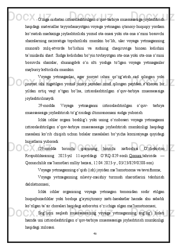 O‘ziga nisbatan ixtisoslashtirilgan o‘quv-tarbiya muassasasiga joylashtirish
haqidagi materiallar tayyorlanayotgan voyaga yetmagan ijtimoiy-huquqiy yordam
ko‘rsatish markaziga joylashtirilishi yoxud ota-onasi yoki ota-ona o‘rnini bosuvchi
shaxslarning   nazoratiga   topshirilishi   mumkin   bo‘lib,   ular   voyaga   yetmaganning
munosib   xulq-atvorda   bo‘lishini   va   sudning   chaqiruviga   binoan   kelishini
ta’minlashi shart. Sudga kelishdan bo‘yin tovlayotgan ota-ona yoki ota-ona o‘rnini
bosuvchi   shaxslar,   shuningdek   o‘n   olti   yoshga   to‘lgan   voyaga   yetmaganlar
majburiy keltirilishi mumkin.
Voyaga   yetmaganlar,   agar   jinoyat   ishini   qo‘zg‘atish   rad   qilingan   yoki
jinoyat   ishi   tugatilgan   yoxud   jinoiy   jazodan   ozod   qilingan   paytdan   e’tiboran   bir
yildan   ortiq   vaqt   o‘tgan   bo‘lsa,   ixtisoslashtirilgan   o‘quv-tarbiya   muassasasiga
joylashtirilmaydi.
29-modda.   Voyaga   yetmaganni   ixtisoslashtirilgan   o‘quv-   tarbiya
muassasasiga joylashtirish to‘g‘risidagi iltimosnomani sudga yuborish
Ichki   ishlar   organi   boshlig‘i   yoki   uning   o‘rinbosari   voyaga   yetmaganni
ixtisoslashtirilgan   o‘quv-tarbiya   muassasasiga   joylashtirish   mumkinligi   haqidagi
masalani   ko‘rib   chiqish   uchun   bolalar   masalalari   bo‘yicha   komissiyaga   quyidagi
hujjatlarni yuboradi:
(29-modda   birinchi   qismining   birinchi   xatboshisi   O‘zbekiston
Respublikasining   2023-yil   11-apreldagi   O‘RQ-829-sonli   Qonuni        tahririda   —
Qonunchilik ma’lumotlari milliy bazasi, 12.04.2023-y., 03/23/829/0208-son)
Voyaga yetmaganning o‘qish (ish) joyidan ma’lumotnoma va tavsifnoma;
Voyaga   yetmaganning   oilaviy-maishiy   turmush   sharoitlarini   tekshirish
dalolatnomasi;
Ichki   ishlar   organining   voyaga   yetmagan   tomonidan   sodir   etilgan
huquqbuzarliklar   yoki   boshqa   g‘ayriijtimoiy   xatti-harakatlar   hamda   shu   sababli
ko‘rilgan ta’sir choralari haqidagi axborotni o‘z ichiga olgan ma’lumotnomasi;
Sog‘liqni   saqlash   muassasasining   voyaga   yetmaganning   sog‘lig‘i   holati
hamda uni ixtisoslashtirilgan o‘quv-tarbiya muassasasiga joylashtirish mumkinligi
haqidagi xulosasi.
46 