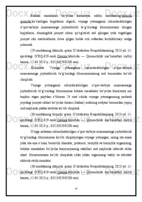 Bolalar   masalalari   bo‘yicha   komissiya   ushbu   moddaning   birinchi
qismida        ko‘rsatilgan   hujjatlarni   olgach,   voyaga   yetmaganni   ixtisoslashtirilgan
o‘quv-tarbiya   muassasasiga   joylashtirish   to‘g‘risidagi   iltimosnomani   olingan
hujjatlarni,   shuningdek   jinoyat   ishini   qo‘zg‘atish   rad   qilingan   yoki   tugatilgan
jinoyat   ishi   materiallarini   ilova   qilgan   holda   uch   sutkadan   kechiktirmay   sudga
yuboradi.
(29-moddaning  ikkinchi   qismi  O‘zbekiston  Respublikasining   2023-yil  11-
apreldagi   O‘RQ-829-sonli   Qonuni        tahririda   —   Qonunchilik   ma’lumotlari   milliy
bazasi, 12.04.2023-y., 03/23/829/0208-son)
30-modda.   Voyaga   yetmaganni   ixtisoslashtirilgan   o‘quv-tarbiya
muassasasiga   joylashtirish   to‘g‘risidagi   iltimosnomaning   sud   tomonidan   ko‘rib
chiqilishi
Voyaga   yetmaganni   ixtisoslashtirilgan   o‘quv-tarbiya   muassasasiga
joylashtirish   to‘g‘risidagi   iltimosnoma   bolalar   masalalari   bo‘yicha   komissiya   uni
taqdim   etgan   paytdan   e’tiboran   24   soat   ichida   voyaga   yetmaganning   yashash
joyidagi jinoyat ishlari bo‘yicha tuman (shahar) sudining sudyasi tomonidan yopiq
sud majlisida yakka tartibda ko‘rib chiqiladi.
(30-moddaning   birinchi   qismi   O‘zbekiston   Respublikasining   2023-yil   11-
apreldagi   O‘RQ-829-sonli   Qonuni        tahririda   —   Qonunchilik   ma’lumotlari   milliy
bazasi, 12.04.2023-y., 03/23/829/0208-son)
O‘ziga nisbatan ixtisoslashtirilgan o‘quv-tarbiya muassasasiga joylashtirish
to‘g‘risidagi   iltimosnoma   ko‘rib   chiqilayotgan   voyaga   yetmagan,   uning   ota-onasi
yoki ota-ona o‘rnini bosuvchi shaxslar, prokuror, vasiylik va homiylik organining,
bolalar   masalalari   bo‘yicha   komissiyaning   vakillari   sud   majlisida   ishtirok   etishi
shart.   Iltimosnomani   ko‘rib   chiqishda   ichki   ishlar   organining   vakili   va   advokat
ishtirok etishi mumkin.
(30-moddaning  ikkinchi   qismi  O‘zbekiston  Respublikasining   2023-yil  11-
apreldagi   O‘RQ-829-sonli   Qonuni        tahririda   —   Qonunchilik   ma’lumotlari   milliy
bazasi, 12.04.2023-y., 03/23/829/0208-son)
47 