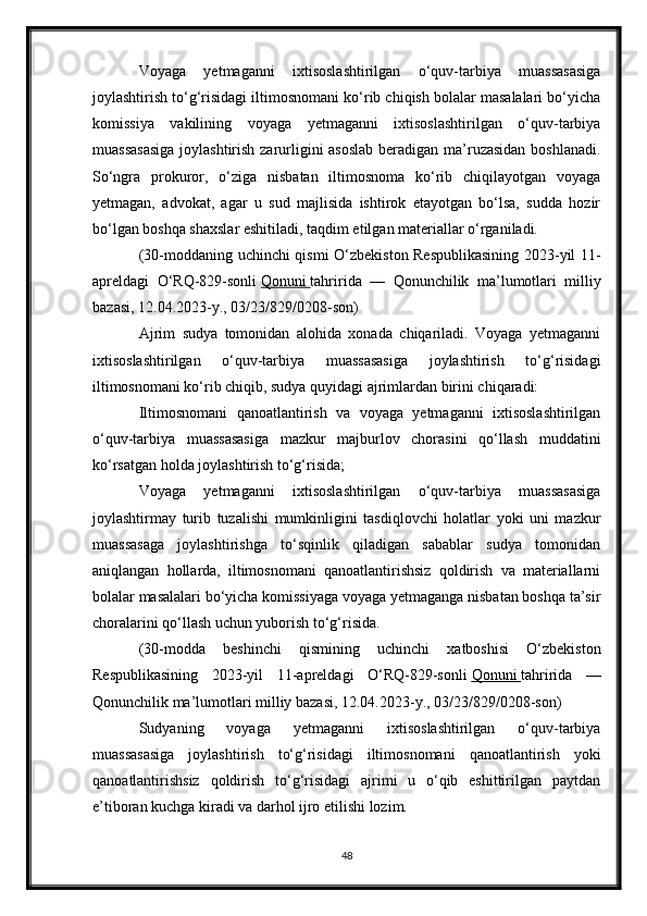 Voyaga   yetmaganni   ixtisoslashtirilgan   o‘quv-tarbiya   muassasasiga
joylashtirish to‘g‘risidagi iltimosnomani ko‘rib chiqish bolalar masalalari bo‘yicha
komissiya   vakilining   voyaga   yetmaganni   ixtisoslashtirilgan   o‘quv-tarbiya
muassasasiga  joylashtirish zarurligini asoslab  beradigan ma’ruzasidan  boshlanadi.
So‘ngra   prokuror,   o‘ziga   nisbatan   iltimosnoma   ko‘rib   chiqilayotgan   voyaga
yetmagan,   advokat,   agar   u   sud   majlisida   ishtirok   etayotgan   bo‘lsa,   sudda   hozir
bo‘lgan boshqa shaxslar eshitiladi, taqdim etilgan materiallar o‘rganiladi.
(30-moddaning uchinchi qismi O‘zbekiston Respublikasining 2023-yil 11-
apreldagi   O‘RQ-829-sonli   Qonuni        tahririda   —   Qonunchilik   ma’lumotlari   milliy
bazasi, 12.04.2023-y., 03/23/829/0208-son)
Ajrim   sudya   tomonidan   alohida   xonada   chiqariladi.   Voyaga   yetmaganni
ixtisoslashtirilgan   o‘quv-tarbiya   muassasasiga   joylashtirish   to‘g‘risidagi
iltimosnomani ko‘rib chiqib, sudya quyidagi ajrimlardan birini chiqaradi:
Iltimosnomani   qanoatlantirish   va   voyaga   yetmaganni   ixtisoslashtirilgan
o‘quv-tarbiya   muassasasiga   mazkur   majburlov   chorasini   qo‘llash   muddatini
ko‘rsatgan holda joylashtirish to‘g‘risida;
Voyaga   yetmaganni   ixtisoslashtirilgan   o‘quv-tarbiya   muassasasiga
joylashtirmay   turib   tuzalishi   mumkinligini   tasdiqlovchi   holatlar   yoki   uni   mazkur
muassasaga   joylashtirishga   to‘sqinlik   qiladigan   sabablar   sudya   tomonidan
aniqlangan   hollarda,   iltimosnomani   qanoatlantirishsiz   qoldirish   va   materiallarni
bolalar masalalari bo‘yicha komissiyaga voyaga yetmaganga nisbatan boshqa ta’sir
choralarini qo‘llash uchun yuborish to‘g‘risida.
(30-modda   beshinchi   qismining   uchinchi   xatboshisi   O‘zbekiston
Respublikasining   2023-yil   11-apreldagi   O‘RQ-829-sonli   Qonuni        tahririda   —
Qonunchilik ma’lumotlari milliy bazasi, 12.04.2023-y., 03/23/829/0208-son)
Sudyaning   voyaga   yetmaganni   ixtisoslashtirilgan   o‘quv-tarbiya
muassasasiga   joylashtirish   to‘g‘risidagi   iltimosnomani   qanoatlantirish   yoki
qanoatlantirishsiz   qoldirish   to‘g‘risidagi   ajrimi   u   o‘qib   eshittirilgan   paytdan
e’tiboran kuchga kiradi va darhol ijro etilishi lozim.
48 