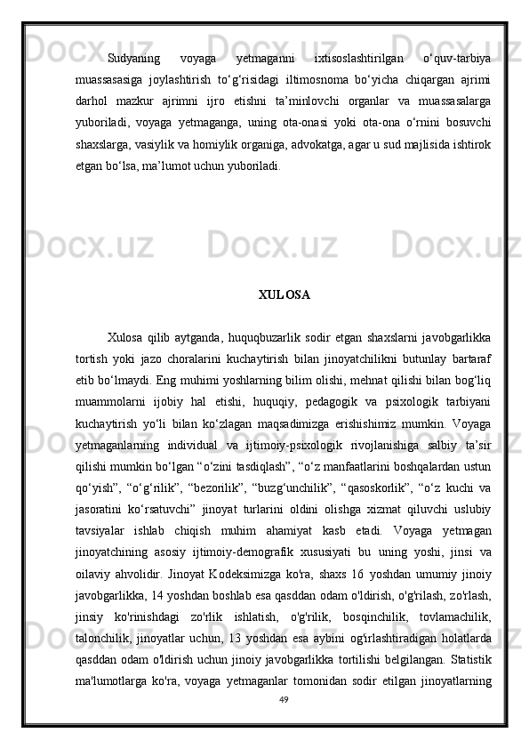 Sudyaning   voyaga   yetmaganni   ixtisoslashtirilgan   o‘quv-tarbiya
muassasasiga   joylashtirish   to‘g‘risidagi   iltimosnoma   bo‘yicha   chiqargan   ajrimi
darhol   mazkur   ajrimni   ijro   etishni   ta’minlovchi   organlar   va   muassasalarga
yuboriladi,   voyaga   yetmaganga,   uning   ota-onasi   yoki   ota-ona   o‘rnini   bosuvchi
shaxslarga, vasiylik va homiylik organiga, advokatga, agar u sud majlisida ishtirok
etgan bo‘lsa, ma’lumot uchun yuboriladi.
XULOSA
Xulosa   qilib   aytganda,   huquqbuzarlik   sodir   etgan   shaxslarni   javobgarlikka
tortish   yoki   jazo   choralarini   kuchaytirish   bilan   jinoyatchilikni   butunlay   bartaraf
etib bo‘lmaydi. Eng muhimi yoshlarning bilim olishi, mehnat qilishi bilan bog‘liq
muammolarni   ijobiy   hal   etishi,   huquqiy,   pedagogik   va   psixologik   tarbiyani
kuchaytirish   yo‘li   bilan   ko‘zlagan   maqsadimizga   erishishimiz   mumkin.   Voyaga
yetmaganlarning   individual   va   ijtimoiy-psixologik   rivojlanishiga   salbiy   ta’sir
qilishi mumkin bo‘lgan “o‘zini tasdiqlash”, “o‘z manfaatlarini boshqalardan ustun
qo‘yish”,   “o‘g‘rilik”,   “bezorilik”,   “buzg‘unchilik”,   “qasoskorlik”,   “o‘z   kuchi   va
jasoratini   ko‘rsatuvchi”   jinoyat   turlarini   oldini   olishga   xizmat   qiluvchi   uslubiy
tavsiyalar   ishlab   chiqish   muhim   ahamiyat   kasb   etadi.   Voyaga   yetmagan
jinoyatchining   asosiy   ijtimoiy-demografik   xususiyati   bu   uning   yoshi,   jinsi   va
oilaviy   ahvolidir.   Jinoyat   Kodeksimizga   ko'ra,   shaxs   16   yoshdan   umumiy   jinoiy
javobgarlikka, 14 yoshdan boshlab esa qasddan odam   o'ldirish, o'g'rilash, zo'rlash,
jinsiy   ko'rinishdagi   zo'rlik   ishlatish,   o'g'rilik,   bosqinchilik,   tovlamachilik,
talonchilik,   jinoyatlar   uchun,   13   yoshdan   esa   aybini   og'irlashtiradigan   holatlarda
qasddan  odam  o'ldirish  uchun jinoiy javobgarlikka   tortilishi  belgilangan.  Statistik
ma'lumotlarga   ko'ra,   voyaga   yetmaganlar   tomonidan   sodir   etilgan   jinoyatlarning
49 