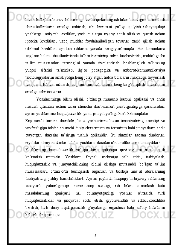 hunar kollejlari bitiruvchilarining, avvalo qizlarning ish bilan bandligini ta’minlash
chora-tadbirlarini   amalga   oshirish,   o‘z   biznesini   yo‘lga   qo‘yish   ishtiyoqidagi
yoshlarga   imtiyozli   kreditlar,   yosh   oilalarga   uy-joy   sotib   olish   va   qurish   uchun
ipoteka   kreditlari,   uzoq   muddat   foydalaniladigan   tovarlar   xarid   qilish   uchun
iste’mol   kreditlari   ajratish   ishlarini   yanada   kengaytirilmoqda.   Har   tomonlama
sog‘lom bolani shakllantirishda ta’lim tizimining rolini kuchaytirish, maktabgacha
ta’lim   muassasalari   tarmog‘ini   yanada   rivojlantirish,   boshlang‘ich   ta’limning
yuqori   sifatini   ta’minlab,   ilg‘or   pedagogika   va   axborot-kommunikatsiya
texnologiyalarini amaliyotga keng joriy etgan holda bolalarni maktabga tayyorlash
darajasini tubdan oshirish, sog‘lom turmush tarzini keng targ‘ib qilish tadbirlarini
amalga oshirish zarur. 
Yoshlarimizga   bilim   olishi,   o‘zlariga   munosib   kasbni   egallashi   va   erkin
mehnat   qilishlari   uchun   zarur   shuncha   shart-sharoit   yaratilganligiga   qaramasdan,
ayrim yoshlarimiz huquqbuzarlik, ya’ni jinoyat yo‘liga kirib ketmoqdalar. 
Eng   xavfli   tomoni   shundaki,   ba’zi   yoshlarimiz   butun   insoniyatning   tinchligi   va
xavfsizligiga tahdid soluvchi diniy ekstremizm va terrorizm kabi jinoyatlarni sodir
etayotgan   shaxslar   ta’siriga   tushib   qolishidir.   Bu   shaxslar   asosan   dindorlar,
ziyolilar, ilmiy xodimlar, talaba-yoshlar o‘rtasidan o‘z tarafdorlarini tanlaydilar3. 
Yoshlarning   huquqbuzarlik   yo‘liga   kirib   qolishiga   quyidagilarni   sabab   qilib
ko‘rsatish   mumkin.   Yoshlarni   foydali   mehnatga   jalb   etish,   tarbiyalash,
huquqbuzarlik   va   jinoyatchilikning   oldini   olishga   mutasaddi   bo‘lgan   ta’lim
muassasalari,   o‘zini-o‘zi   boshqarish   organlari   va   boshqa   mas’ul   idoralarning
faoliyatidagi   jiddiy   kamchiliklar4.   Ayrim   joylarda   huquqiy-tarbiyaviy   ishlarning
susaytirib   yuborilganligi,   nazoratning   sustligi,   ish   bilan   ta’minlash   kabi
masalalarning   qoniqarli   hal   etilmayotganligi   yoshlar   o‘rtasida   turli
huquqbuzarliklar   va   jinoyatlar   sodir   etish,   giyohvandlik   va   ichkilikbozlikka
berilish,   turli   diniy   aqidaparastlik   g‘oyalariga   ergashish   kabi   salbiy   holatlarni
keltirib chiqarmoqda. 
5 