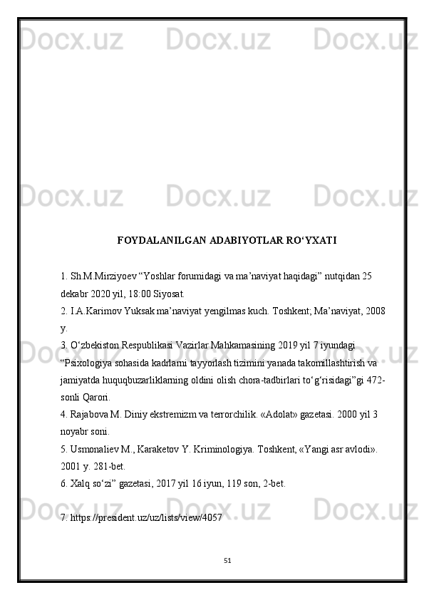 FOYDALANILGAN ADABIYOTLAR RO‘YXATI
1. Sh.M.Mirziyoev “Yoshlar forumidagi va ma’naviyat haqidagi” nutqidan 25 
dekabr 2020 yil, 18:00 Siyosat. 
2. I.A.Karimov Yuksak ma’naviyat yengilmas kuch. Toshkent; Ma’naviyat, 2008 
y. 
3. O‘zbekiston Respublikasi Vazirlar Mahkamasining 2019 yil 7 iyundagi 
“Psixologiya sohasida kadrlarni tayyorlash tizimini yanada takomillashtirish va 
jamiyatda huquqbuzarliklarning oldini olish chora-tadbirlari to‘g‘risidagi”gi 472-
sonli Qarori. 
4. Rajabova M. Diniy ekstremizm va terrorchilik. «Adolat» gazetasi. 2000 yil 3 
noyabr soni. 
5. Usmonaliev M., Karaketov Y. Kriminologiya. Toshkent, «Yangi asr avlodi». 
2001 y. 281-bet. 
6. Xalq so‘zi” gazetasi, 2017 yil 16 iyun, 119 son, 2-bet. 
7. https://president.uz/uz/lists/view/4057 
51 