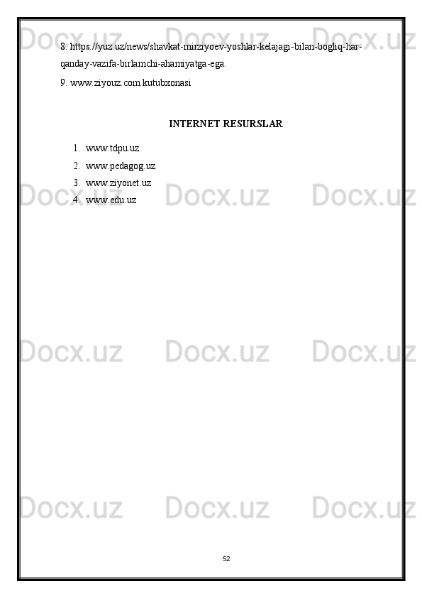 8. https://yuz.uz/news/shavkat-mirziyoev-yoshlar-kelajagi-bilan-bogliq-har-
qanday-vazifa-birlamchi-ahamiyatga-ega. 
9. www.ziyouz.com kutubxonasi 
INTERNET RESURSLAR
1. www.tdpu.uz
2. www.pedagog.uz
3. www.ziyonet.uz
4. www.edu.uz
52 
