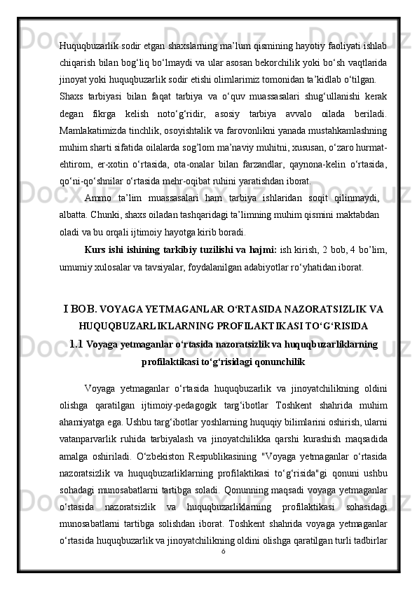Huquqbuzarlik sodir etgan shaxslarning ma’lum qismining hayotiy faoliyati ishlab
chiqarish bilan bog‘liq bo‘lmaydi va ular asosan bekorchilik yoki bo‘sh vaqtlarida
jinoyat yoki huquqbuzarlik sodir etishi olimlarimiz tomonidan ta’kidlab o‘tilgan. 
Shaxs   tarbiyasi   bilan   faqat   tarbiya   va   o‘quv   muassasalari   shug‘ullanishi   kerak
degan   fikrga   kelish   noto‘g‘ridir,   asosiy   tarbiya   avvalo   oilada   beriladi.
Mamlakatimizda tinchlik, osoyishtalik va farovonlikni yanada mustahkamlashning
muhim sharti sifatida oilalarda sog’lom ma’naviy muhitni, xususan, o‘zaro hurmat-
ehtirom,   er-xotin   o‘rtasida,   ota-onalar   bilan   farzandlar,   qaynona-kelin   o‘rtasida,
qo‘ni-qo‘shnilar o‘rtasida mehr-oqibat ruhini yaratishdan iborat. 
Ammo   ta’lim   muassasalari   ham   tarbiya   ishlaridan   soqit   qilinmaydi,
albatta. Chunki, shaxs oiladan tashqaridagi ta’limning muhim qismini maktabdan
oladi va bu orqali ijtimoiy hayotga kirib boradi.
Kurs   ishi   ishining   tarkibiy   tuzilishi   va   hajmi :   ish   kirish , 2   bob , 4   bo ’ lim ,
umumiy   xulosalar   va   tavsiyalar ,  foydalanilgan   adabiyotlar   ro ‘ yhatidan   iborat .
I BOB .  VOYAGA   YETMAGANLAR   O ‘ RTASIDA   NAZORATSIZLIK   VA
HUQUQBUZARLIKLARNING   PROFILAKTIKASI   TO ‘ G ‘ RISIDA
1.1  Voyaga   yetmaganlar   o ‘ rtasida   nazoratsizlik   va   huquqbuzarliklarning
profilaktikasi   to ‘ g ‘ risidagi   qonunchilik
Voyaga   yetmaganlar   o ‘ rtasida   huquqbuzarlik   va   jinoyatchilikning   oldini
olishga   qaratilgan   ijtimoiy - pedagogik   targ ‘ ibotlar   Toshkent   shahrida   muhim
ahamiyatga   ega .  Ushbu   targ ‘ ibotlar   yoshlarning   huquqiy   bilimlarini   oshirish ,  ularni
vatanparvarlik   ruhida   tarbiyalash   va   jinoyatchilikka   qarshi   kurashish   maqsadida
amalga   oshiriladi .   O ‘ zbekiston   Respublikasining   " Voyaga   yetmaganlar   o ‘ rtasida
nazoratsizlik   va   huquqbuzarliklarning   profilaktikasi   to ‘ g ‘ risida " gi   qonuni   ushbu
sohadagi   munosabatlarni   tartibga   soladi .   Qonunning   maqsadi   voyaga   yetmaganlar
o ‘ rtasida   nazoratsizlik   va   huquqbuzarliklarning   profilaktikasi   sohasidagi
munosabatlarni   tartibga   solishdan   iborat .   Toshkent   shahrida   voyaga   yetmaganlar
o ‘ rtasida   huquqbuzarlik   va   jinoyatchilikning   oldini   olishga   qaratilgan   turli   tadbirlar
6 