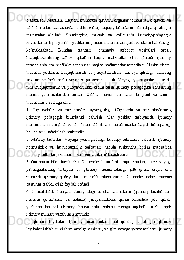 o ‘ tkaziladi .   Masalan ,   huquqni   muhofaza   qiluvchi   organlar   tomonidan   o ‘ quvchi   va
talabalar   bilan   uchrashuvlar   tashkil   etilib ,   huquqiy   bilimlarni   oshirishga   qaratilgan
ma ' ruzalar   o ‘ qiladi .   Shuningdek ,   maktab   va   kollejlarda   ijtimoiy - pedagogik
xizmatlar   faoliyat   yuritib ,  yoshlarning   muammolarini   aniqlash   va   ularni   hal   etishga
ko ‘ maklashadi .   Bundan   tashqari ,   ommaviy   axborot   vositalari   orqali
huquqbuzarlikning   salbiy   oqibatlari   haqida   materiallar   e ' lon   qilinadi ,   ijtimoiy
tarmoqlarda   esa   profilaktik   tadbirlar   haqida   ma ' lumotlar   tarqatiladi .   Ushbu   chora -
tadbirlar   yoshlarni   huquqbuzarlik   va   jinoyatchilikdan   himoya   qilishga ,   ularning
sog ‘ lom   va   barkamol   rivojlanishiga   xizmat   qiladi .   Voyaga   yetmaganlar   o ' rtasida
turli   huquqbuzarlik   va   jinoyatchilikni   oldini   olish   ijtimoiy   pedagogika   sohasining
muhim   yo ' nalishlaridan   biridir .   Ushbu   jarayon   bir   qator   targ ' ibot   va   chora -
tadbirlarni   o ' z   ichiga   oladi :
1.   O ' qituvchilar   va   murabbiylar   tayyorgarligi :   O ' qituvchi   va   murabbiylarning
ijtimoiy   pedagogik   bilimlarini   oshirish ,   ular   yoshlar   tarbiyasida   ijtimoiy
muammolarni   aniqlash   va   ular   bilan   ishlashda   samarali   usullar   haqida   bilimga   ega
bo ' lishlarini   ta ' minlash   muhimdir .
2.   Ma ' rifiy   tadbirlar :   Voyaga   yetmaganlarga   huquqiy   bilimlarni   oshirish ,   ijtimoiy
normasizlik   va   huquqbuzarlik   oqibatlari   haqida   tushuncha   berish   maqsadida
ma ' rifiy   tadbirlar ,  seminarlar   va   treninashlar   o ' tkazish   zarur . 
3.   Ota - onalar   bilan   hamkorlik :   Ota - onalar   bilan   faol   aloqa   o ' rnatish ,   ularni   voyaga
yetmaganlarning   tarbiyasi   va   ijtimoiy   muammolariga   jalb   qilish   orqali   oila
muhitida   ijtimoiy   qadriyatlarni   mustahkamlash   zarur .   Ota-onalar   uchun   maxsus
dasturlar tashkil etish foydali bo'ladi.
4.   Jamoatchilik   faoliyati:   Jamiyatdagi   barcha   qatlamlarni   (ijtimoiy   tashkilotlar,
mahalla   qo‘mitalari   va   hokazo)   jinoyatchilikka   qarshi   kurashda   jalb   qilish,
yoshlarni   har   xil   ijtimoiy   faoliyatlarda   ishtirok   etishga   rag'batlantirish   orqali
ijtimoiy muhitni yaxshilash mumkin.
5.   Ijtimoiy   loyihalar:   Ijtimoiy   muammolarni   hal   qilishga   qaratilgan   ijtimoiy
loyihalar ishlab chiqish va amalga oshirish, yolg‘iz voyaga yetmaganlarni ijtimoiy
7 